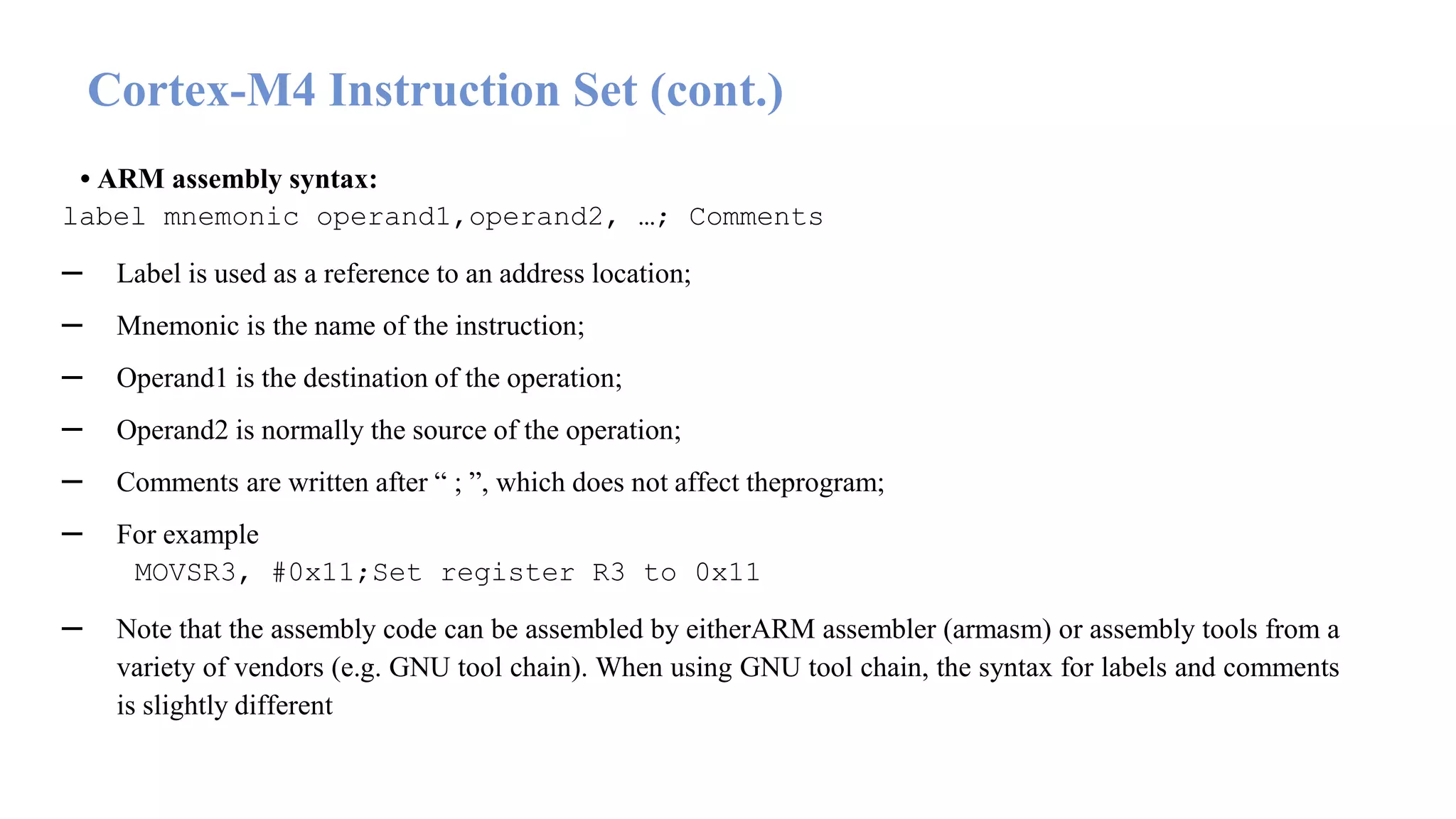 • ARM assembly syntax: label mnemonic operand1,operand2, …; Comments – Label is used as a reference to an address location; – Mnemonic is the name of the instruction; – Operand1 is the destination of the operation; – Operand2 is normally the source of the operation; – Comments are written after “ ; ”, which does not affect theprogram; – For example MOVSR3, #0x11;Set register R3 to 0x11 – Note that the assembly code can be assembled by eitherARM assembler (armasm) or assembly tools from a variety of vendors (e.g. GNU tool chain). When using GNU tool chain, the syntax for labels and comments is slightly different Cortex-M4 Instruction Set (cont.) 