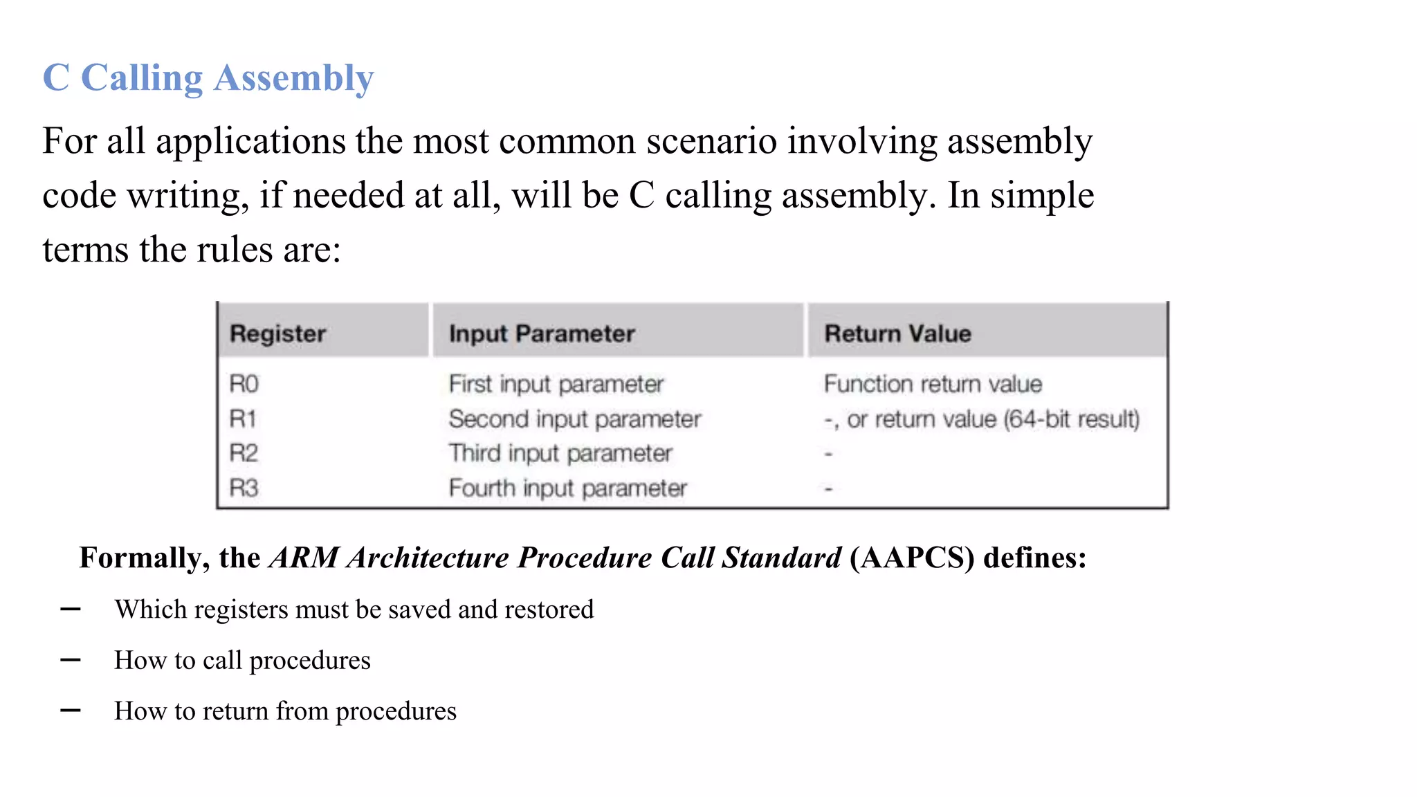 C Calling Assembly For all applications the most common scenario involving assembly code writing, if needed at all, will be C calling assembly. In simple terms the rules are: Formally, the ARM Architecture Procedure Call Standard (AAPCS) defines: – Which registers must be saved and restored – How to call procedures – How to return from procedures 