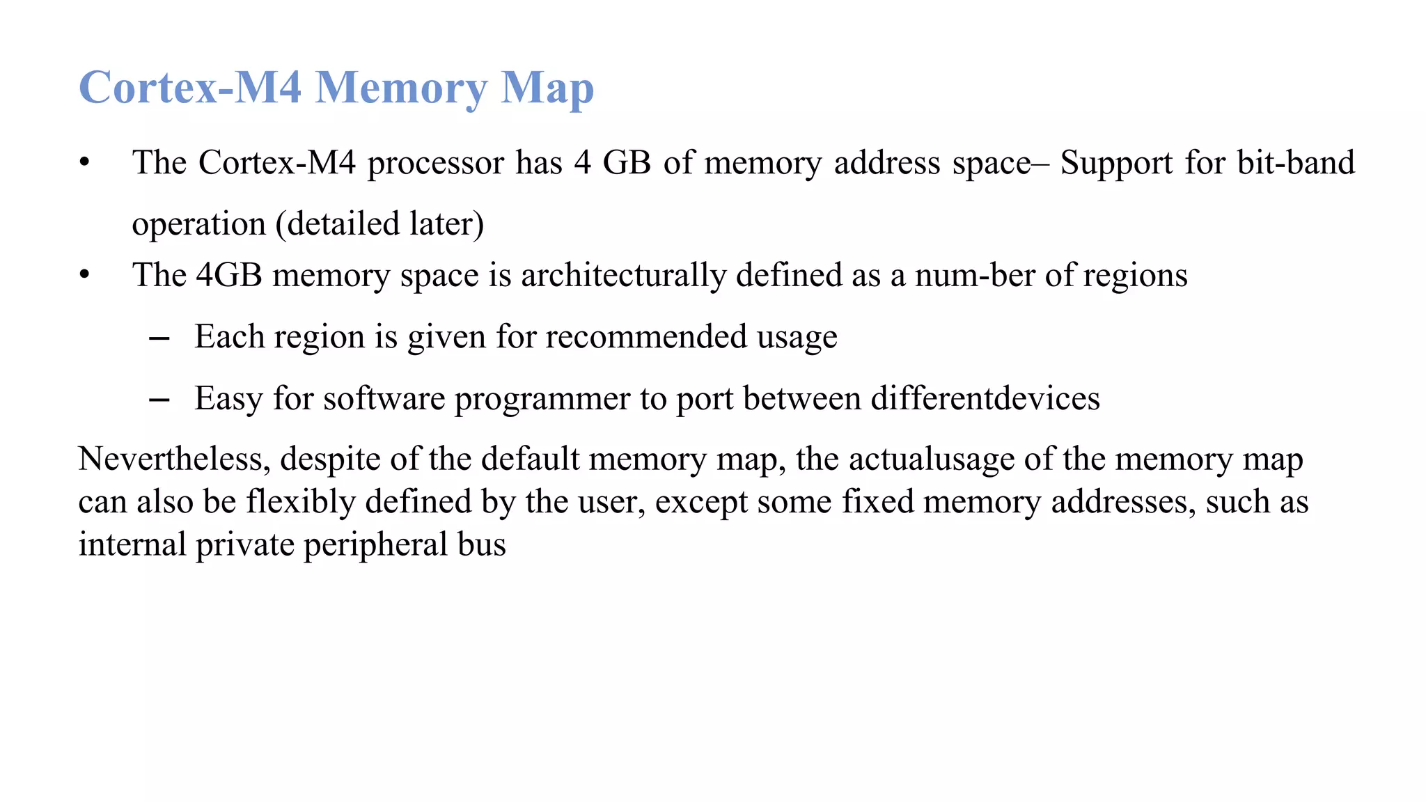 Cortex-M4 Memory Map • The Cortex-M4 processor has 4 GB of memory address space– Support for bit-band operation (detailed later) • The 4GB memory space is architecturally defined as a num-ber of regions – Each region is given for recommended usage – Easy for software programmer to port between differentdevices Nevertheless, despite of the default memory map, the actualusage of the memory map can also be flexibly defined by the user, except some fixed memory addresses, such as internal private peripheral bus 