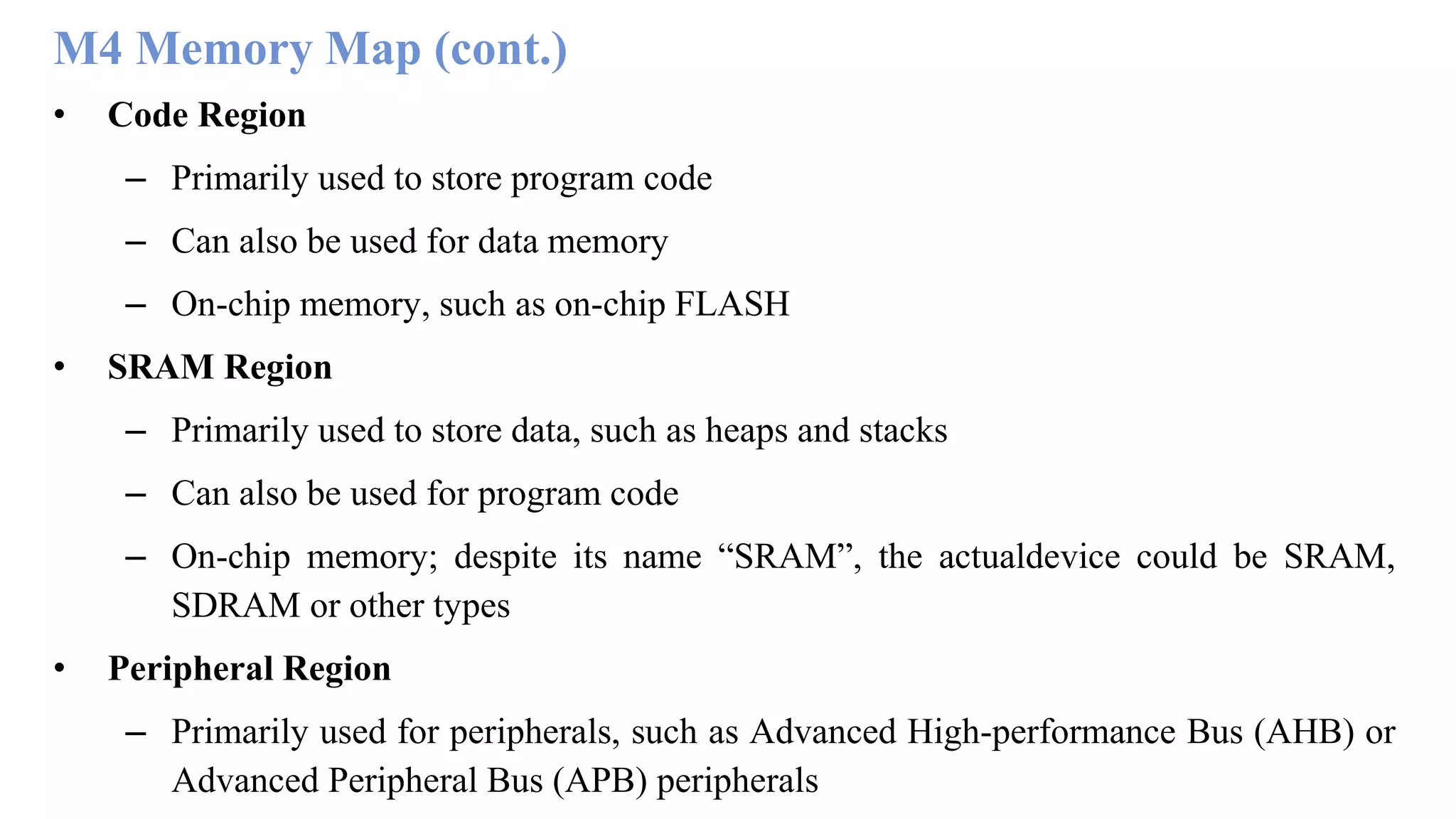 M4 Memory Map (cont.) • Code Region – Primarily used to store program code – Can also be used for data memory – On-chip memory, such as on-chip FLASH • SRAM Region – Primarily used to store data, such as heaps and stacks – Can also be used for program code – On-chip memory; despite its name “SRAM”, the actualdevice could be SRAM, SDRAM or other types • Peripheral Region – Primarily used for peripherals, such as Advanced High-performance Bus (AHB) or Advanced Peripheral Bus (APB) peripherals 