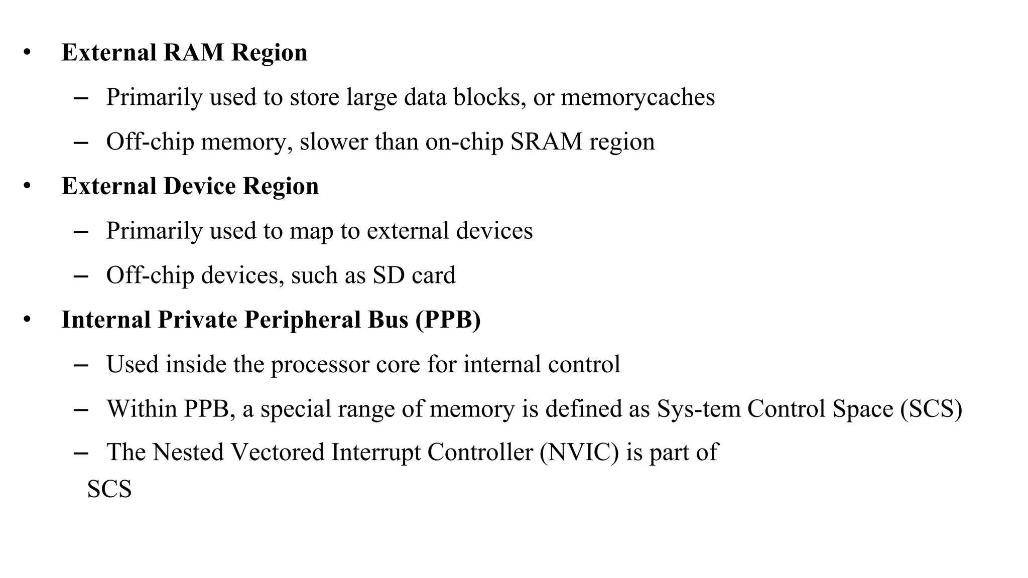 • External RAM Region – Primarily used to store large data blocks, or memorycaches – Off-chip memory, slower than on-chip SRAM region • External Device Region – Primarily used to map to external devices – Off-chip devices, such as SD card • Internal Private Peripheral Bus (PPB) – Used inside the processor core for internal control – Within PPB, a special range of memory is defined as Sys-tem Control Space (SCS) – The Nested Vectored Interrupt Controller (NVIC) is part of SCS 