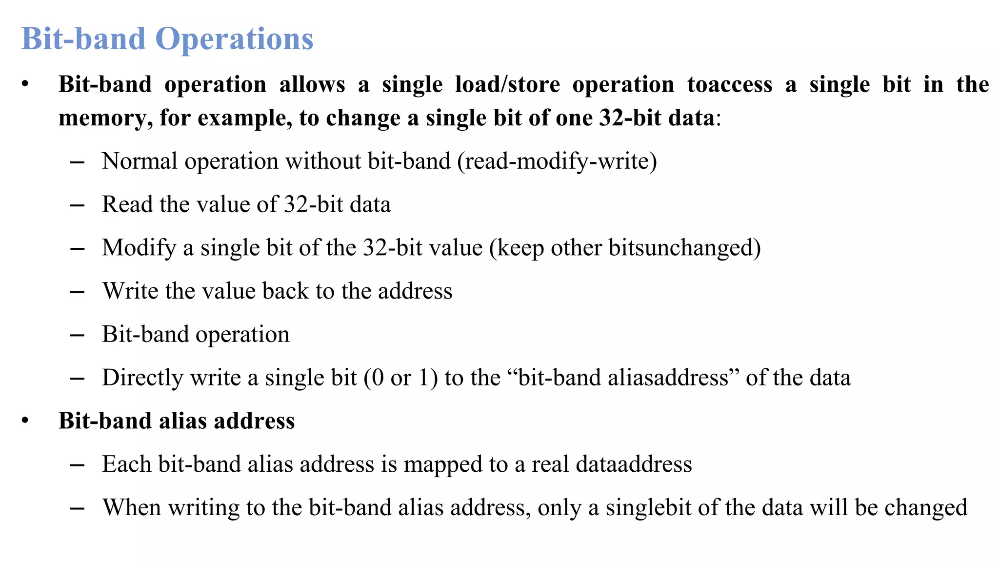 Bit-band Operations • Bit-band operation allows a single load/store operation toaccess a single bit in the memory, for example, to change a single bit of one 32-bit data: – Normal operation without bit-band (read-modify-write) – Read the value of 32-bit data – Modify a single bit of the 32-bit value (keep other bitsunchanged) – Write the value back to the address – Bit-band operation – Directly write a single bit (0 or 1) to the “bit-band aliasaddress” of the data • Bit-band alias address – Each bit-band alias address is mapped to a real dataaddress – When writing to the bit-band alias address, only a singlebit of the data will be changed 