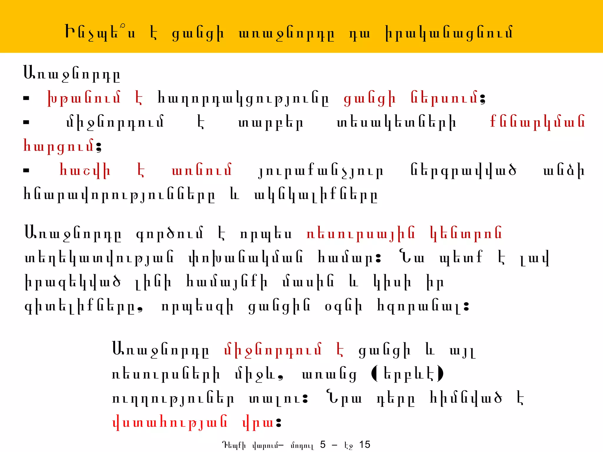 Ինչպե՞ս է ցանցի առաջնորդը դա իրականացնում

Առաջնորդը
- խթանում է հաղորդակցությունը ցանցի ներսում;
-   միջնորդում   է   տարբեր   տեսակետների    քննարկման
հարցում;
- հաշվի է առնում յուրաքանչյուր ներգրավված անձի
հնարավորությունները և ակնկալիքները
Առաջնորդը գործում է որպես ռեսուրսային կենտրոն
տեղեկատվության փոխանակման համար : Նա պետք է լավ
իրազեկված լինի համայնքի մասին և կիսի իր
գիտելիքները , որպեսզի ցանցին օգնի հզորանալ :

        Առաջնորդը միջնորդում է ցանցի և այլ
        ռեսուրսների միջև , առանց ( երբևէ )
        ուղղություներ տալու : Նրա դերը հիմնված է
        վստահության վրա:
                   Դեպքի վարում– մոդուլ 5 – էջ 15
 
