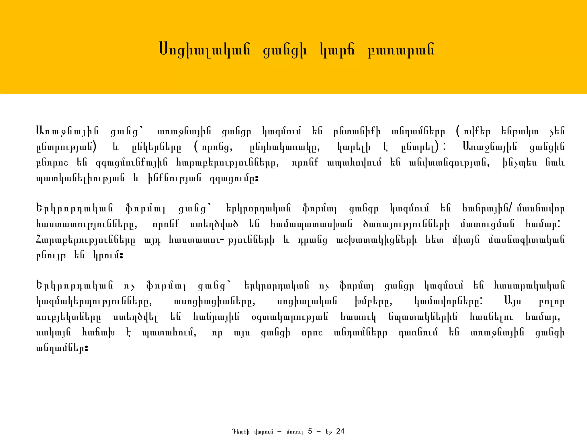 Սոցիալական ցանցի կարճ բառարան



Առաջնային ցանց ` առաջնային ցանցը կազմում են ընտանիքի անդամները ( ովքեր ենթակա չեն
ընտրության) և ընկերները ( որոնց, ընդհակառակը, կարելի է ընտրել) : Առաջնային ցանցին
բնորոշ են զգացմունքային հարաբերությունները, որոնք ապահովում են անվտանգության, ինչպես նաև
պատկանելիության և ինքնության զգացումը:

Երկրորդական ֆորմալ ցանց ` երկրորդական ֆորմալ ցանցը կազմում են հանրային/ մասնավոր
հաստատությունները, որոնք ստեղծված են համապատասխան ծառայությունների մատուցման համար:
Հարաբերությունները այդ հաստատու- թյունների և դրանց աշխատակիցների հետ միայն մասնագիտական
բնույթ են կրում:

Երկրորդական ոչ ֆորմալ ցանց ` երկրորդական ոչ ֆորմալ ցանցը կազմում են հասարակական
կազմակերպությունները,  ասոցիացիաները, սոցիալական խմբերը,   կամավորները:  Այս բոլոր
սուբյեկտները ստեղծվել են հանրային օգտակարության հատուկ նպատակներին հասնելու համար,
սակայն հաճախ է պատահում, որ այս ցանցի որոշ անդամները դառնում են առաջնային ցանցի
անդամներ:




                                Դեպքի վարում – մոդուլ 5 – էջ 24
 