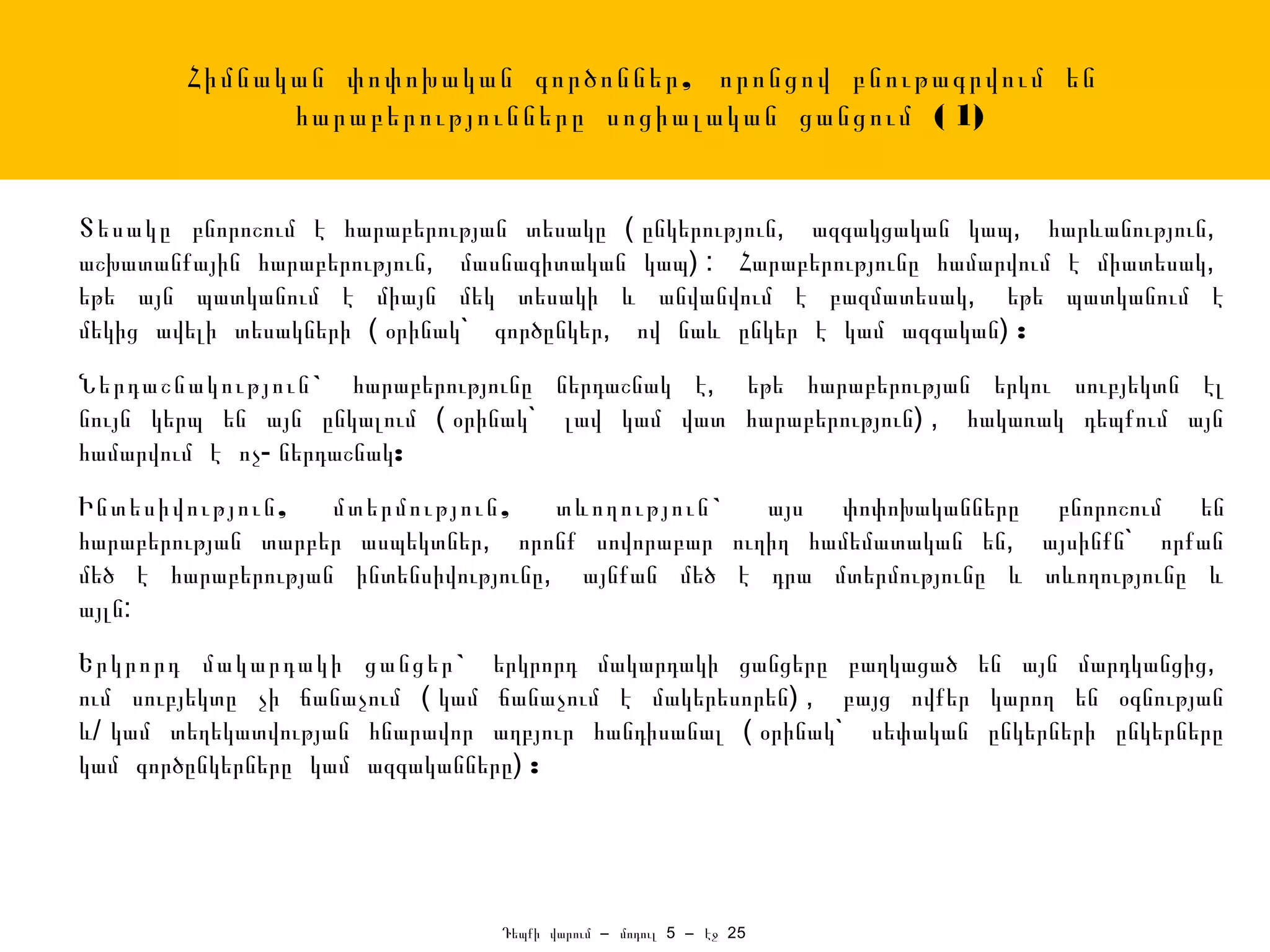 Հիմնական փոփոխական գործոններ , որոնցով բնութագրվում են
              հարաբերությունները սոցիալական ցանցում ( 1)


Տեսակը բնորոշում է հարաբերության տեսակը ( ընկերություն, ազգակցական կապ, հարևանություն,
աշխատանքային հարաբերություն, մասնագիտական կապ) : Հարաբերությունը համարվում է միատեսակ,
եթե այն պատկանում է միայն մեկ տեսակի և անվանվում է բազմատեսակ, եթե պատկանում է
մեկից ավելի տեսակների ( օրինակ` գործընկեր, ով նաև ընկեր է կամ ազգական) :
Ներդաշնակություն ` հարաբերությունը ներդաշնակ է, եթե հարաբերության երկու սուբյեկտն էլ
նույն կերպ են այն ընկալում ( օրինակ` լավ կամ վատ հարաբերություն) , հակառակ դեպքում այն
համարվում է ոչ- ներդաշնակ:
Ինտեսիվություն ,   մտերմություն ,    տևողություն ` այս փոփոխականները բնորոշում են
հարաբերության տարբեր ասպեկտներ, որոնք սովորաբար ուղիղ համեմատական են, այսինքն` որքան
մեծ է հարաբերության ինտենսիվությունը, այնքան մեծ է դրա մտերմությունը և տևողությունը և
այլն:
Երկրորդ մակարդակի ցանցեր ` երկրորդ մակարդակի ցանցերը բաղկացած են այն մարդկանցից,
ում սուբյեկտը չի ճանաչում ( կամ ճանաչում է մակերեսորեն) , բայց ովքեր կարող են օգնության
և/ կամ տեղեկատվության հնարավոր աղբյուր հանդիսանալ ( օրինակ` սեփական ընկերների ընկերները
կամ գործընկերները կամ ազգականները) :




                                Դեպքի վարում – մոդուլ 5 – էջ 25
 