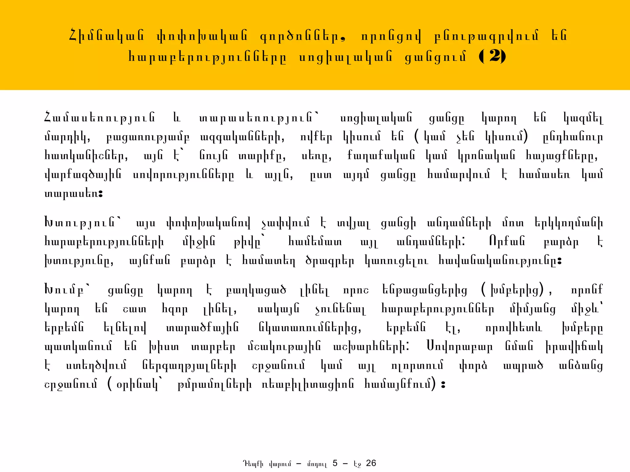 Հիմնական փոփոխական գործոններ , որոնցով բնութագրվում են
         հարաբերությունները սոցիալական ցանցում ( 2)


Համասեռություն և տարասեռություն `                սոցիալական ցանցը կարող են կազմել
մարդիկ, բացառությամբ ազգականների, ովքեր          կիսում են ( կամ չեն կիսում) ընդհանուր
հատկանիշներ, այն է` նույն տարիքը, սեռը,           քաղաքական կամ կրոնական հայացքները,
վարքագծային սովորությունները և այլն, ըստ         այդմ ցանցը համարվում է համասեռ կամ
տարասեռ:
Խտություն ` այս փոփոխականով չափվում է տվյալ ցանցի անդամների մոտ երկկողմանի
հարաբերությունների միջին թիվը` համեմատ այլ անդամների: Որքան բարձր է
խտությունը, այնքան բարձր է համատեղ ծրագրեր կառուցելու հավանականությունը:
Խումբ ` ցանցը կարող է բաղկացած լինել որոշ ենթացանցերից ( խմբերից) , որոնք
կարող են շատ հզոր լինել, սակայն չունենալ հարաբերություններ միմյանց միջև՝
երբեմն ելնելով տարածքային նկատառումներից,       երբեմն էլ, որովհետև խմբերը
պատկանում են խիստ տարբեր մշակութային աշխարհների: Սովորաբար նման իրավիճակ
է ստեղծվում ներգաղթյալների շրջանում կամ այլ ոլորտում փորձ ապրած անձանց
շրջանում ( օրինակ` թմրամոլների ռեաբիլիտացիոն համայնքում) :



                           Դեպքի վարում – մոդուլ 5 – էջ 26
 