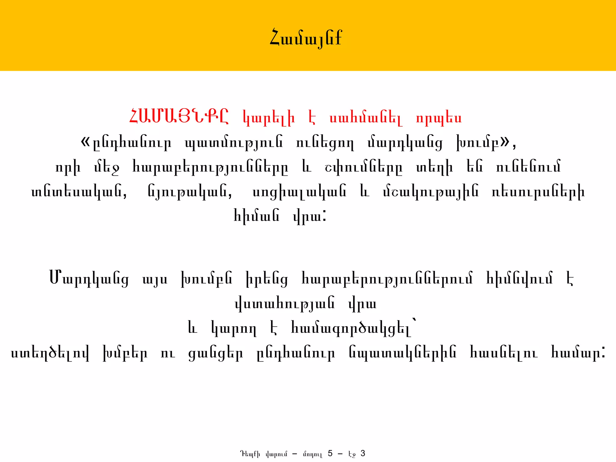 Համայնք


            ՀԱՄԱՅՆՔԸ կարելի է սահմանել որպես
       «ընդհանուր պատմություն ունեցող մարդկանց խումբ»,
    որի մեջ հարաբերությունները և շփումները տեղի են ունենում
  տնտեսական, նյութական, սոցիալական և մշակութային ռեսուրսների
                       հիման վրա:


    Մարդկանց այս խումբն իրենց հարաբերություններում հիմնվում է
                        վստահության վրա
                   և կարող է համագործակցել`
ստեղծելով խմբեր ու ցանցեր ընդհանուր նպատակներին հասնելու համար:



                        Դեպքի վարում – մոդուլ 5 – էջ 3
 