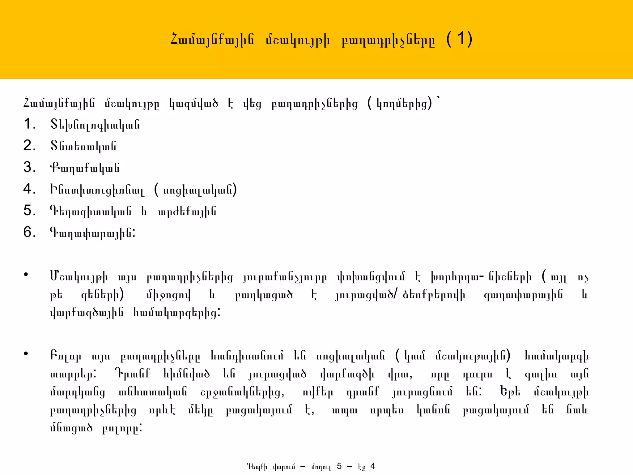 Համայնքային մշակույթի բաղադրիչները ( 1)


Համայնքային մշակույթը կազմված է վեց բաղադրիչներից ( կողմերից) `
1. Տեխնոլոգիական
2. Տնտեսական
3. Քաղաքական
4. Ինստիտուցիոնալ ( սոցիալական)
5. Գեղագիտական և արժեքային
6. Գաղափարային:

•   Մշակույթի այս բաղադրիչներից յուրաքանչյուրը փոխանցվում է խորհրդա- նիշների ( այլ ոչ
    թե գեների) միջոցով և բաղկացած է յուրացված/ ձեռքբերովի գաղափարային և
    վարքագծային համակարգերից:

•   Բոլոր այս բաղադրիչները հանդիսանում են սոցիալական ( կամ մշակութային) համակարգի
    տարրեր: Դրանք հիմնված են յուրացված վարքագծի վրա, որը դուրս է գալիս այն
    մարդկանց անհատական շրջանակներից, ովքեր դրանք յուրացնում են: Եթե մշակույթի
    բաղադրիչներից որևէ մեկը բացակայում է, ապա որպես կանոն բացակայում են նաև
    մնացած բոլորը:

                                 Դեպքի վարում – մոդուլ 5 – էջ 4
 