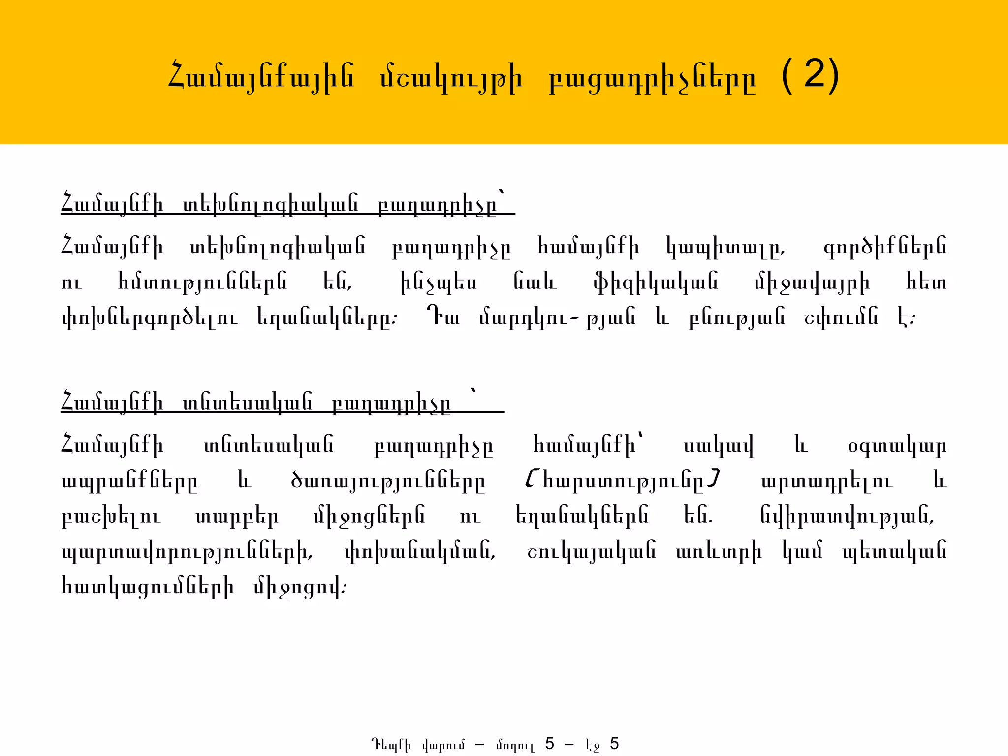 Համայնքային մշակույթի բացադրիչները ( 2)


Համայնքի տեխնոլոգիական բաղադրիչը`
Համայնքի տեխնոլոգիական բաղադրիչը համայնքի կապիտալը, գործիքներն
ու հմտություններն են,     ինչպես նաև ֆիզիկական միջավայրի հետ
փոխներգործելու եղանակները: Դա մարդկու- թյան և բնության շփումն է:

Համայնքի տնտեսական բաղադրիչը `
Համայնքի տնտեսական բաղադրիչը համայնքի՝ սակավ և օգտակար
ապրանքները և ծառայությունները ( հարստությունը)    արտադրելու և
բաշխելու տարբեր միջոցներն ու եղանակներն են.       նվիրատվության,
պարտավորությունների, փոխանակման, շուկայական առևտրի կամ պետական
հատկացումների միջոցով:




                      Դեպքի վարում – մոդուլ 5 – էջ 5
 