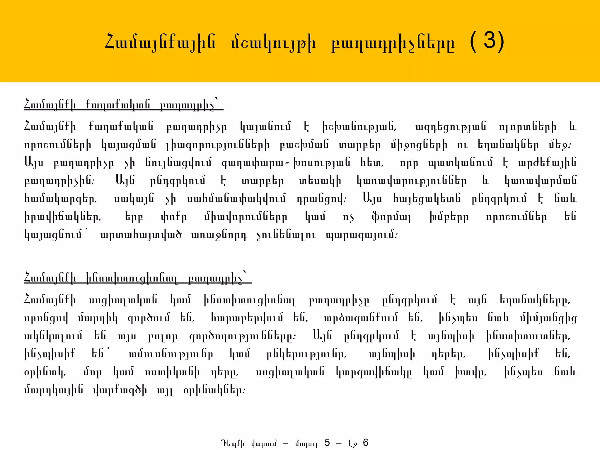 Համայնքային մշակույթի բաղադրիչները ( 3)

Համայնքի քաղաքական բաղադրիչ`
Համայնքի քաղաքական բաղադրիչը կայանում է իշխանության, ազդեցության ոլորտների և
որոշումների կայացման լիազորությունների բաշխման տարբեր միջոցների ու եղանակներ մեջ :
Այս բաղադրիչը չի նույնացվում գաղափարա- խոսության հետ, որը պատկանում է արժեքային
բաղադրիչին: Այն ընդգրկում է տարբեր տեսակի կառավարություններ և կառավարման
համակարգեր, սակայն չի սահմանափակվում դրանցով: Այս հայեցակետն ընդգրկում է նաև
իրավիճակներ,    երբ փոքր միավորումները կամ ոչ ֆորմալ խմբերը որոշումներ են
կայացնում` արտահայտված առաջնորդ չունենալու պարագայում:

Համայնքի ինստիտուցիոնալ բաղադրիչ`
Համայնքի սոցիալական կամ ինստիտուցիոնալ բաղադրիչը ընդգրկում է այն եղանակները,
որոնցով մարդիկ գործում են, հարաբերվում են, արձագանքում են, ինչպես նաև միմյանցից
ակնկալում են այս բոլոր գործողությունները: Այն ընդգրկում է այնպիսի ինստիտուտներ,
ինչպիսիք են` ամուսնությունը կամ ընկերությունը, այնպիսի դերեր, ինչպիսիք են,
օրինակ, մոր կամ ոստիկանի դերը, սոցիալական կարգավիճակը կամ խավը, ինչպես նաև
մարդկային վարքագծի այլ օրինակներ:


                             Դեպքի վարում – մոդուլ 5 – էջ 6
 