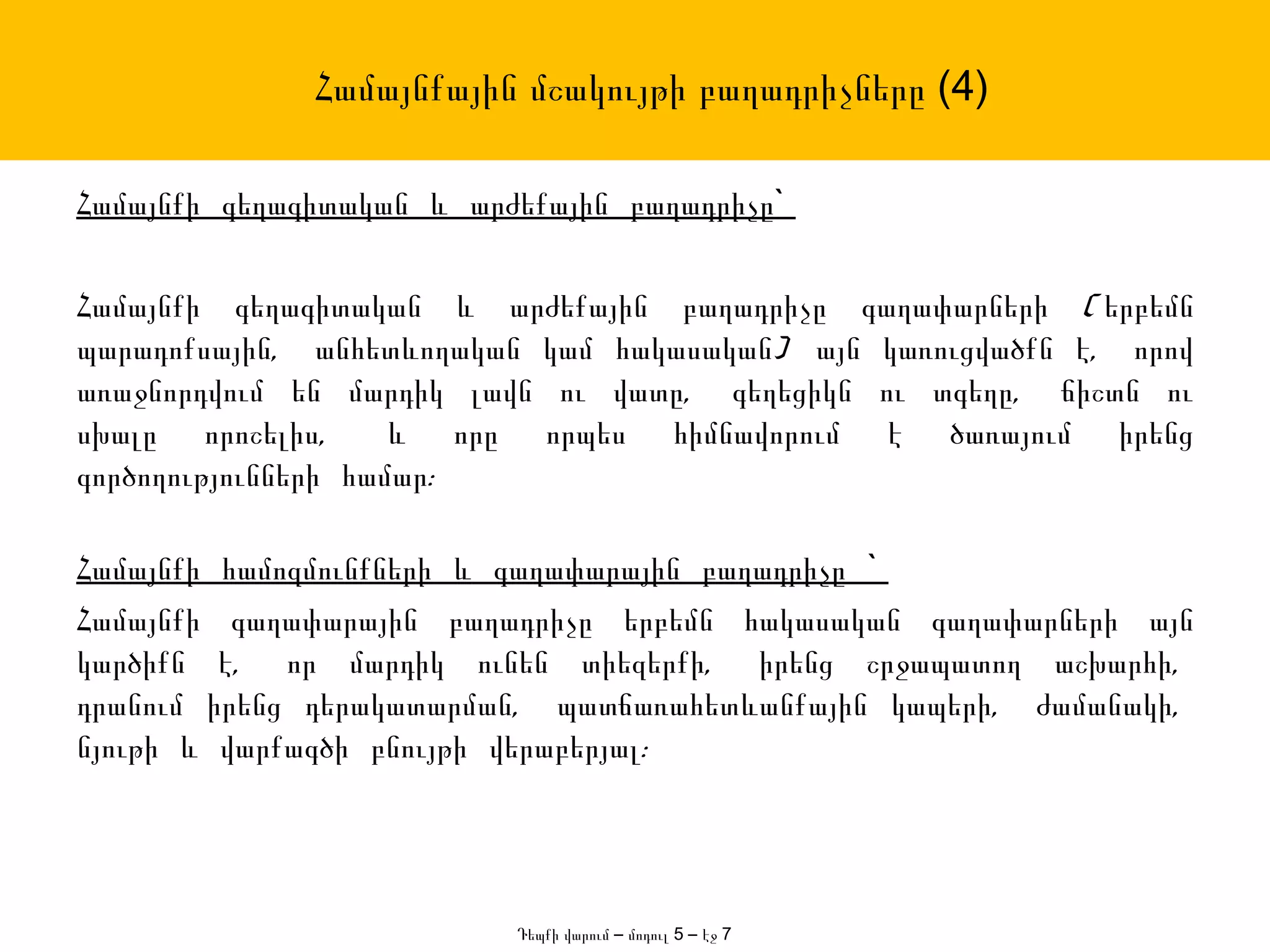 Համայնքային մշակույթի բաղադրիչները (4)

Համայնքի գեղագիտական և արժեքային բաղադրիչը`

Համայնքի գեղագիտական և արժեքային բաղադրիչը գաղափարների ( երբեմն
պարադոքսային, անհետևողական կամ հակասական) այն կառուցվածքն է, որով
առաջնորդվում են մարդիկ լավն ու վատը, գեղեցիկն ու տգեղը, ճիշտն ու
սխալը որոշելիս,      և որը որպես հիմնավորում է ծառայում իրենց
գործողությունների համար:

Համայնքի համոզմունքների և գաղափարային բաղադրիչը `
Համայնքի գաղափարային բաղադրիչը երբեմն հակասական գաղափարների այն
կարծիքն է, որ մարդիկ ունեն տիեզերքի, իրենց շրջապատող աշխարհի,
դրանում իրենց դերակատարման, պատճառահետևանքային կապերի, ժամանակի,
նյութի և վարքագծի բնույթի վերաբերյալ:




                          Դեպքի վարում – մոդուլ 5 – էջ 7
 