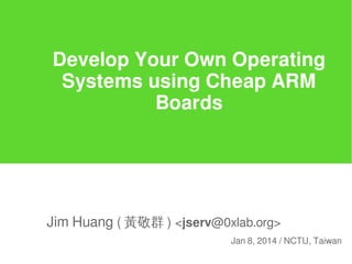Develop Your Own Operating
Systems using Cheap ARM
Boards

Jim Huang ( 黃敬群 ) <jserv@0xlab.org>
Jan 8, 2014 / NCTU, Taiwan

 