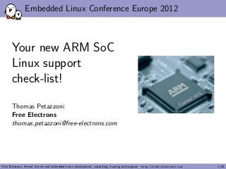 Embedded Linux Conference Europe 2012
Your new ARM SoC
Linux support
check-list!
Thomas Petazzoni
Free Electrons
thomas.petazzoni@free-electrons.com
Free Electrons. Kernel, drivers and embedded Linux development, consulting, training and support. http://free-electrons.com 1/45
 