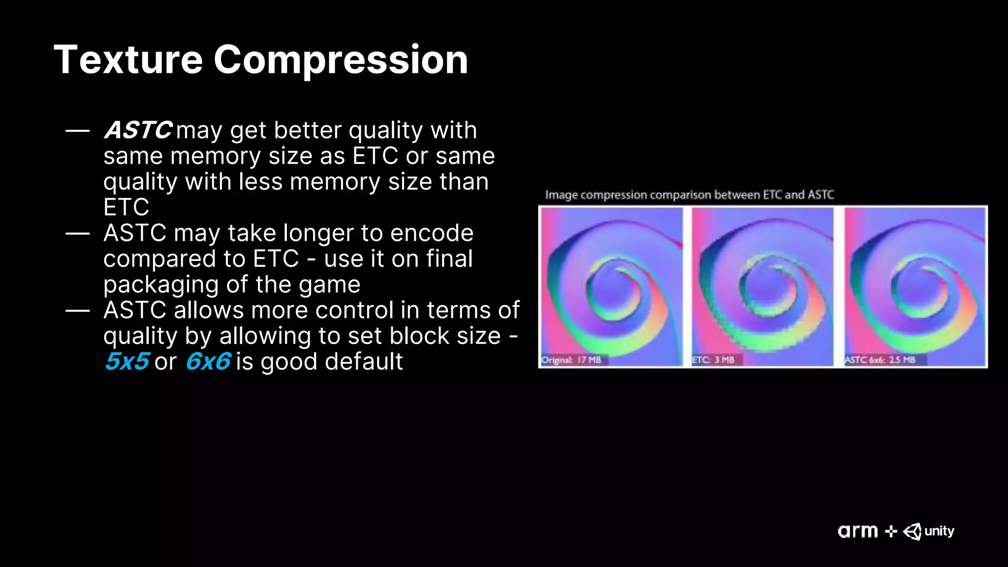 Texture Compression
— ASTC may get better quality with
same memory size as ETC or same
quality with less memory size than
ETC
— ASTC may take longer to encode
compared to ETC - use it on final
packaging of the game
— ASTC allows more control in terms of
quality by allowing to set block size -
5x5 or 6x6 is good default
 