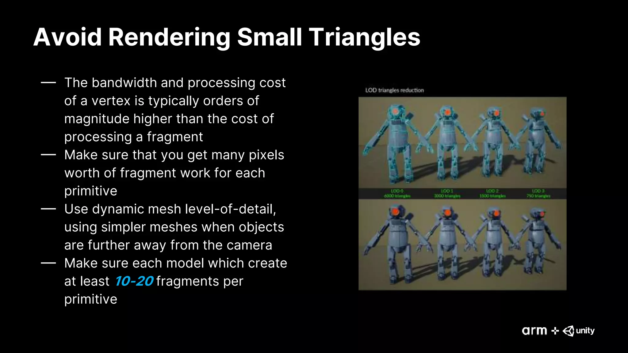Avoid Rendering Small Triangles
— The bandwidth and processing cost
of a vertex is typically orders of
magnitude higher than the cost of
processing a fragment
— Make sure that you get many pixels
worth of fragment work for each
primitive
— Use dynamic mesh level-of-detail,
using simpler meshes when objects
are further away from the camera
— Make sure each model which create
at least 10-20 fragments per
primitive
 