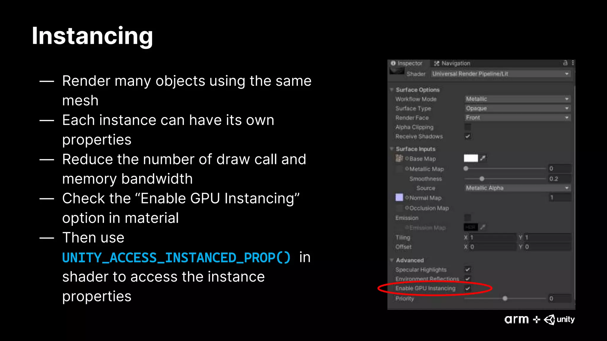 Instancing
— Render many objects using the same
mesh
— Each instance can have its own
properties
— Reduce the number of draw call and
memory bandwidth
— Check the “Enable GPU Instancing”
option in material
— Then use
UNITY_ACCESS_INSTANCED_PROP() in
shader to access the instance
properties
 