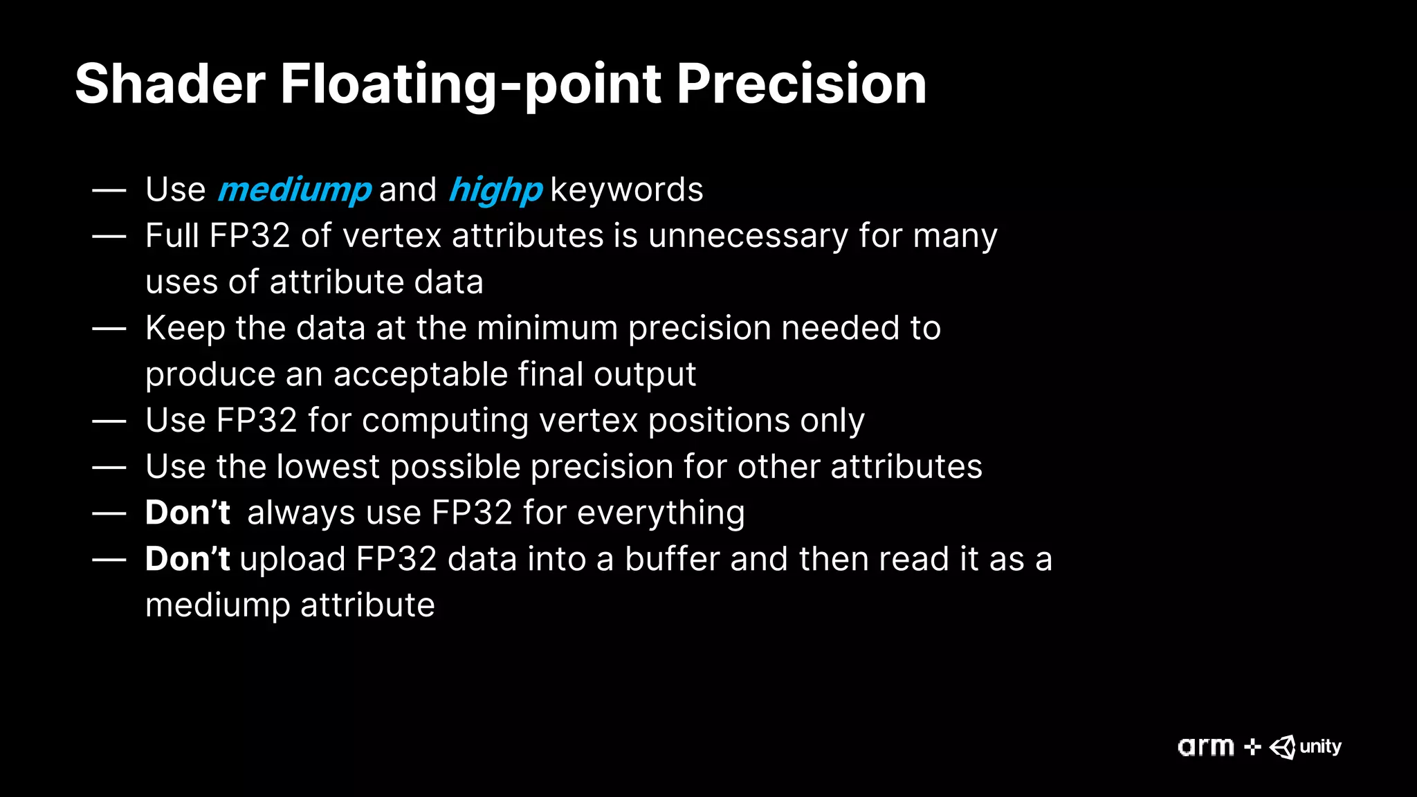 Shader Floating-point Precision
— Use mediump and highp keywords
— Full FP32 of vertex attributes is unnecessary for many
uses of attribute data
— Keep the data at the minimum precision needed to
produce an acceptable final output
— Use FP32 for computing vertex positions only
— Use the lowest possible precision for other attributes
— Don’t always use FP32 for everything
— Don’t upload FP32 data into a buffer and then read it as a
mediump attribute
 