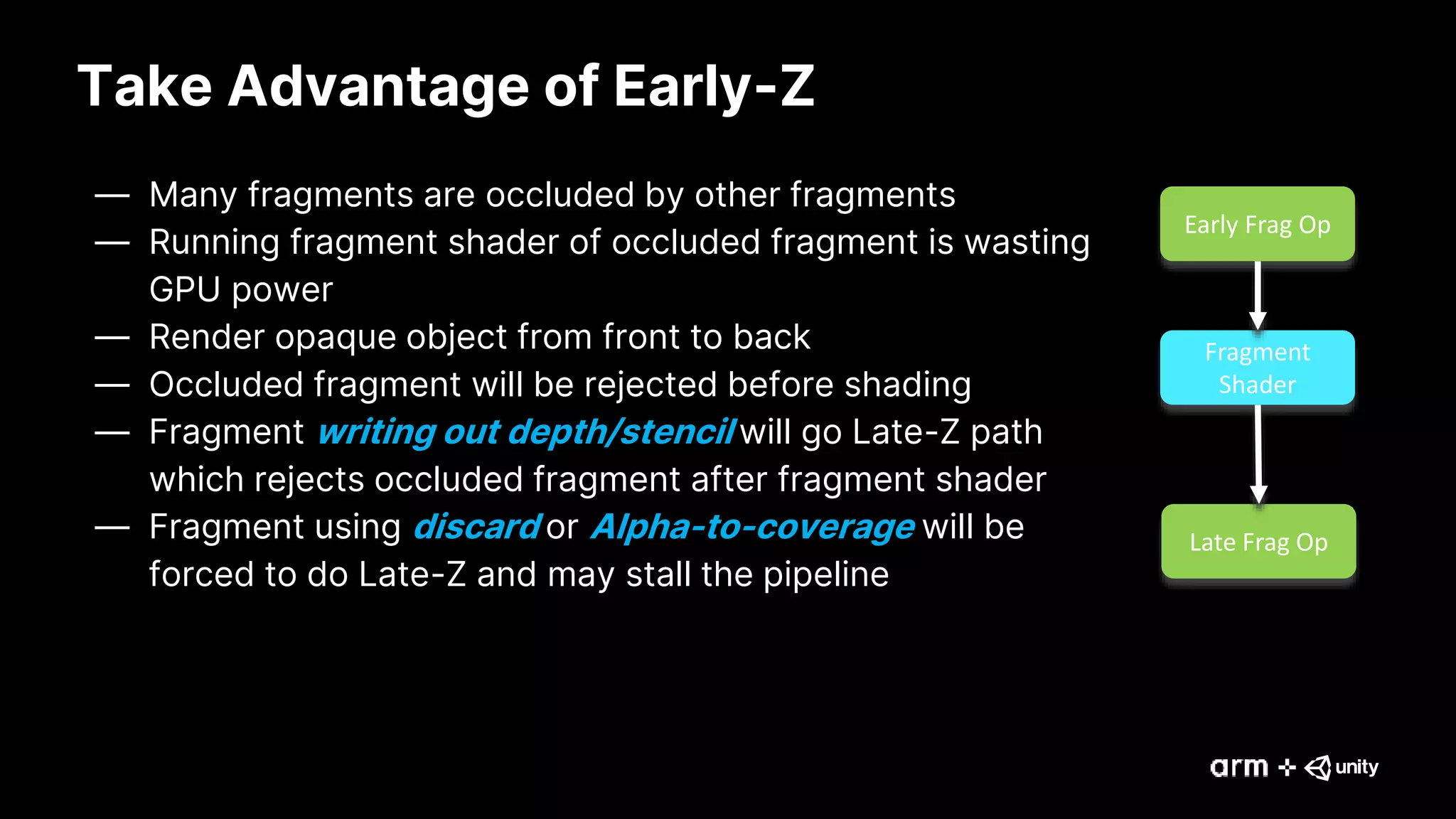 Take Advantage of Early-Z
— Many fragments are occluded by other fragments
— Running fragment shader of occluded fragment is wasting
GPU power
— Render opaque object from front to back
— Occluded fragment will be rejected before shading
— Fragment writing out depth/stencil will go Late-Z path
which rejects occluded fragment after fragment shader
— Fragment using discard or Alpha-to-coverage will be
forced to do Late-Z and may stall the pipeline
Early Frag Op
Fragment
Shader
Late Frag Op
 