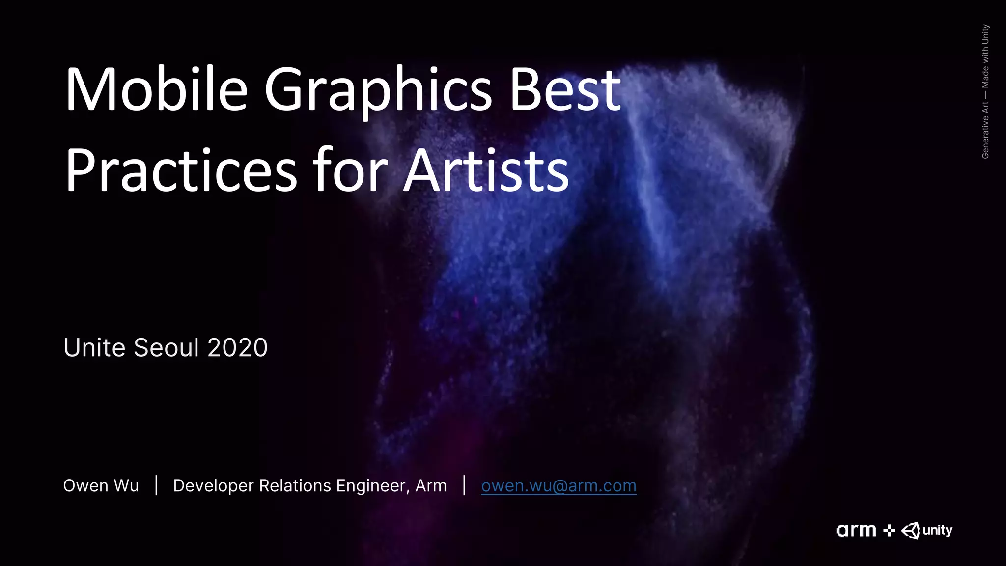 Generative
Art
—
Made
with
Unity
Mobile Graphics Best
Practices for Artists
Unite Seoul 2020
Owen Wu | Developer Relations Engineer, Arm | owen.wu@arm.com
 