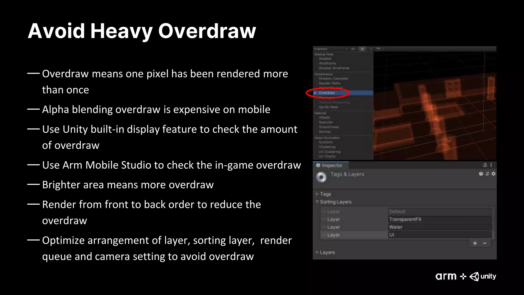 Avoid Heavy Overdraw
— Overdraw means one pixel has been rendered more
than once
— Alpha blending overdraw is expensive on mobile
— Use Unity built-in display feature to check the amount
of overdraw
— Use Arm Mobile Studio to check the in-game overdraw
— Brighter area means more overdraw
— Render from front to back order to reduce the
overdraw
— Optimize arrangement of layer, sorting layer, render
queue and camera setting to avoid overdraw
 