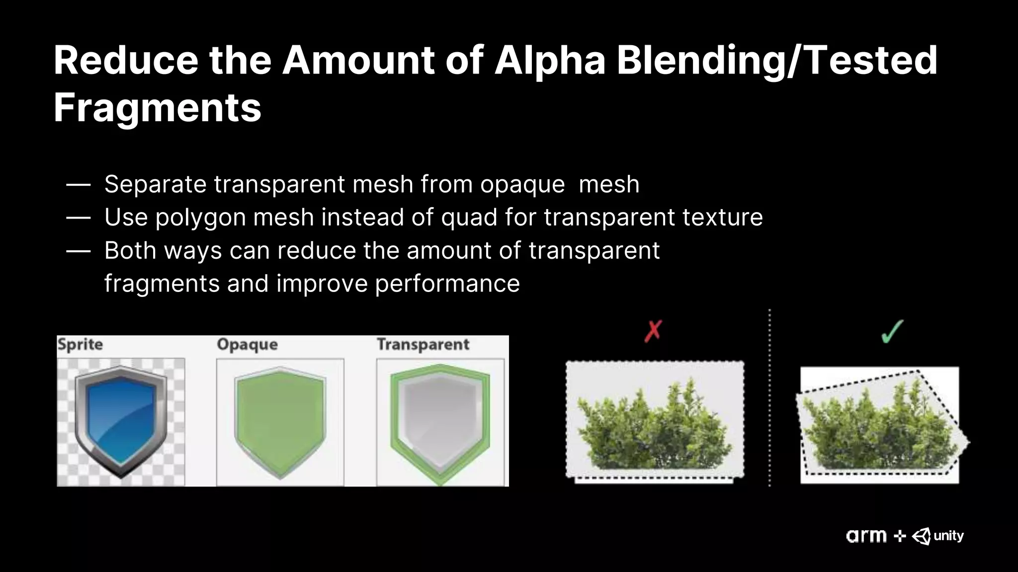 Reduce the Amount of Alpha Blending/Tested
Fragments
— Separate transparent mesh from opaque mesh
— Use polygon mesh instead of quad for transparent texture
— Both ways can reduce the amount of transparent
fragments and improve performance
 
