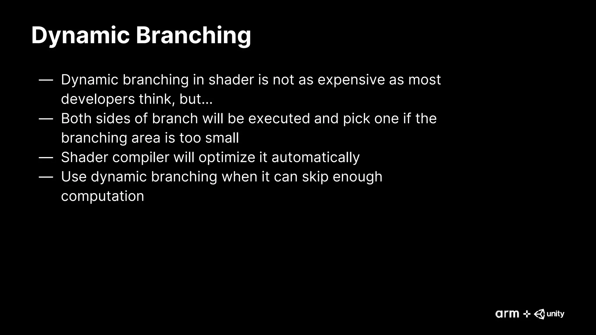 Dynamic Branching
— Dynamic branching in shader is not as expensive as most
developers think, but…
— Both sides of branch will be executed and pick one if the
branching area is too small
— Shader compiler will optimize it automatically
— Use dynamic branching when it can skip enough
computation
 
