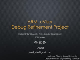 ARM uVisor
Debug Refinement Project
STUDENTS’ INFORMATION TECHNOLOGY CONFERENCE
2016,TAIWAN
張家榮
Jared
jaredcjr.tw@gmail.com
National Cheng Kung University
Department of Engineering Science
 