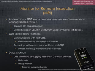 Monitor for Remote Inspection
(MRI)
• ALLOWING TO USE GDB REMOTE DEBUGGING THROUGH ANY COMMUNICATION
METHOD(WIRELESS IS POSSIBLE)
• Replace On-Chip debugger
• Currently support USART in STM32F429i-Discovery Cortex-M4 devices.
• GDB REMOTE SERIAL PROTOCOL
• Communicating with host GDB.
• Get commands by modifying USART handler.
• According to the commands sent from host GDB
• MRI sets the debug monitor in Cortex-M devices.
• DEBUG MONITOR
• One of the two debugging methods in Cortex-M devices.
• Halt mode
• debug monitor
• Based on exception handler
photo reference:https://www.segger.com/cms/admin/uploads/imageBox/J-Link-PRO_left_shadow_350x.jpg
Original Project Developer : Adam Green(http://mbed.org/users/AdamGreen/) Reference hardware:
STM32F429i-Discovery
 
