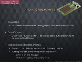 How to improve it?
• CRASHDEBUG
• Tool to enable post-mortem debugging of Cortex-M crashes with GDB.
• CRASHCATCHER
• Catch Hard Faults on Cortex-M devices and save out a crash dump to
be used by CrashDebug.
• MRI(MONITOR FOR REMOTE INSPECTION)
• The gdb compatible debug monitor for Cortex-M devices.
• Running over any of the UART ports on the device.
• Get rid of On-Chip debugger.
• Wireless debug at any time and any where.
photo reference:http://shop.myavr.com/pic/articles/STM32F429-disco_g.png
Reference hardware:
STM32F429i-Discovery
 