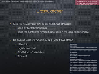 CrashCatcher
• SAVE THE MEMORY CONTENT IN THE HARDFAULT_HANDLER
• Used by GDB+CrashDebug
• Send the content to remote host or save in the local flash memory.
• THE FORMAT MUST BE READABLE BY GDB WITH CRASHDEBUG
• Little-Edian
• registers content
• StartAddress-EndAddress
• Content
63430200
00000000
740200200000000000ED00E000000000
00000000000000000000000000000000
00000000000000000000000000000000
02000000
D0FF0220
950A0008A80B000800000021
03000020
0000002000C00120
00000320A15D0008ED5D0008FD0C0008
2B1F00082D1F00082F1F000800000000
000000000000000000000000ED5D0008
331F000800000000ED5D0008ED5D0008
ED5D0008ED5D0008ED5D0008ED5D0008
ED5D0008ED5D0008ED5D0008ED5D0008
ED5D0008ED5D0008ED5D0008ED5D0008
...
Original Project Developer : Adam Green(http://mbed.org/users/AdamGreen/) Reference hardware:
STM32F429i-Discovery
 