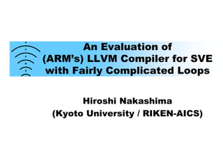 An Evaluation of
(ARM’s) LLVM Compiler for SVE
with Fairly Complicated Loops
Hiroshi Nakashima
(Kyoto University / RIKEN-AICS)
 