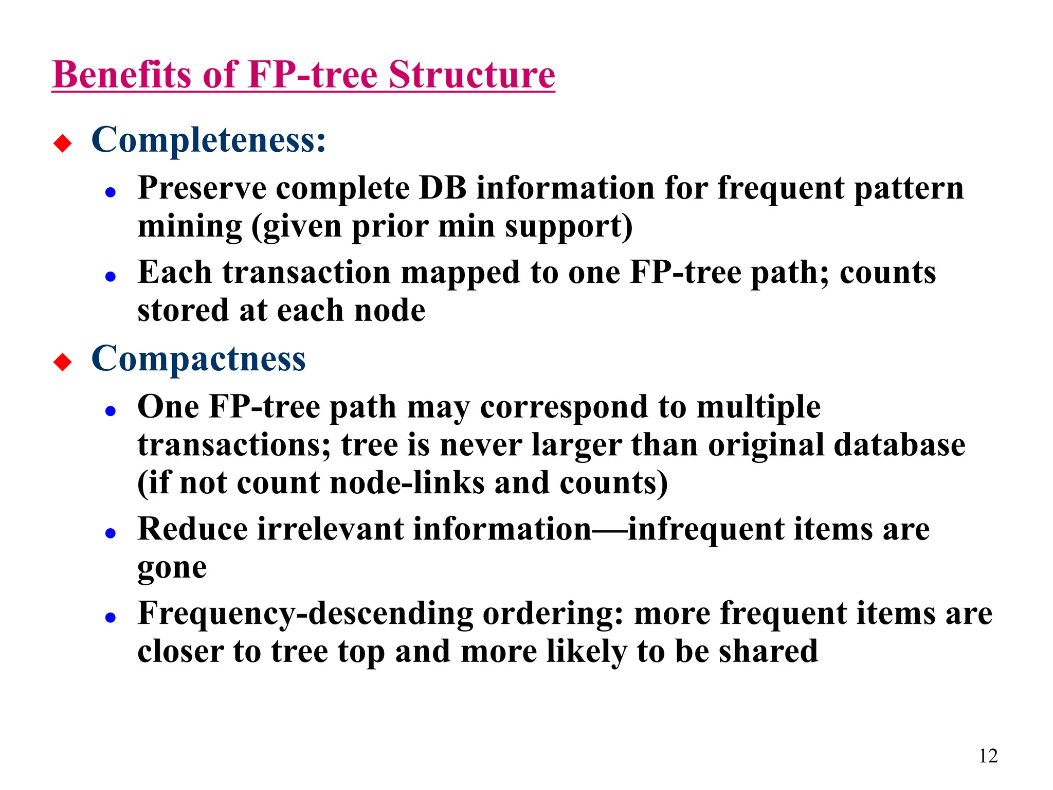 12
Benefits of FP-tree Structure
 Completeness:
 Preserve complete DB information for frequent pattern
mining (given prior min support)
 Each transaction mapped to one FP-tree path; counts
stored at each node
 Compactness
 One FP-tree path may correspond to multiple
transactions; tree is never larger than original database
(if not count node-links and counts)
 Reduce irrelevant information—infrequent items are
gone
 Frequency-descending ordering: more frequent items are
closer to tree top and more likely to be shared
 