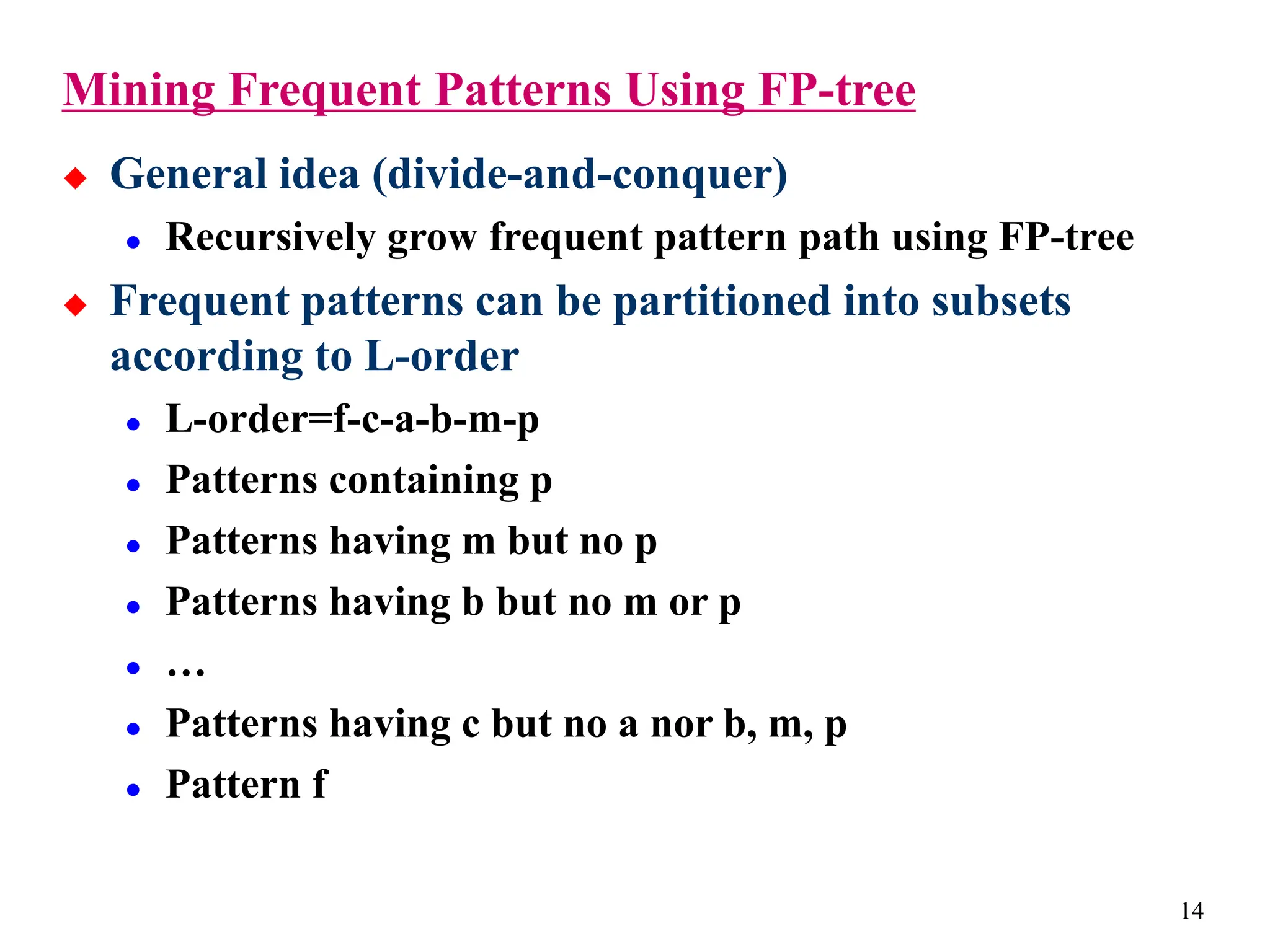 14
Mining Frequent Patterns Using FP-tree
 General idea (divide-and-conquer)
 Recursively grow frequent pattern path using FP-tree
 Frequent patterns can be partitioned into subsets
according to L-order
 L-order=f-c-a-b-m-p
 Patterns containing p
 Patterns having m but no p
 Patterns having b but no m or p
 …
 Patterns having c but no a nor b, m, p
 Pattern f
 