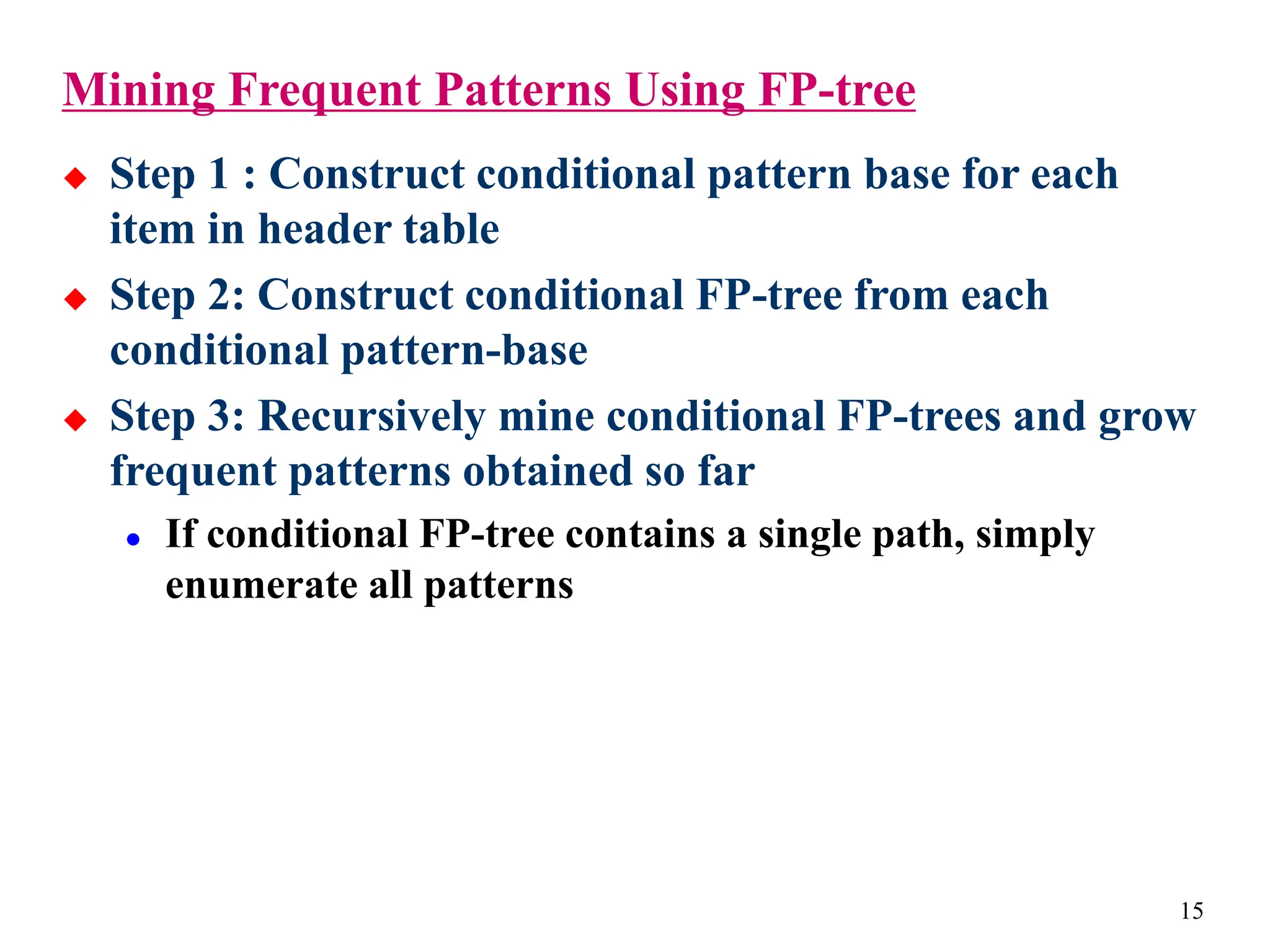 15
Mining Frequent Patterns Using FP-tree
 Step 1 : Construct conditional pattern base for each
item in header table
 Step 2: Construct conditional FP-tree from each
conditional pattern-base
 Step 3: Recursively mine conditional FP-trees and grow
frequent patterns obtained so far
 If conditional FP-tree contains a single path, simply
enumerate all patterns
 