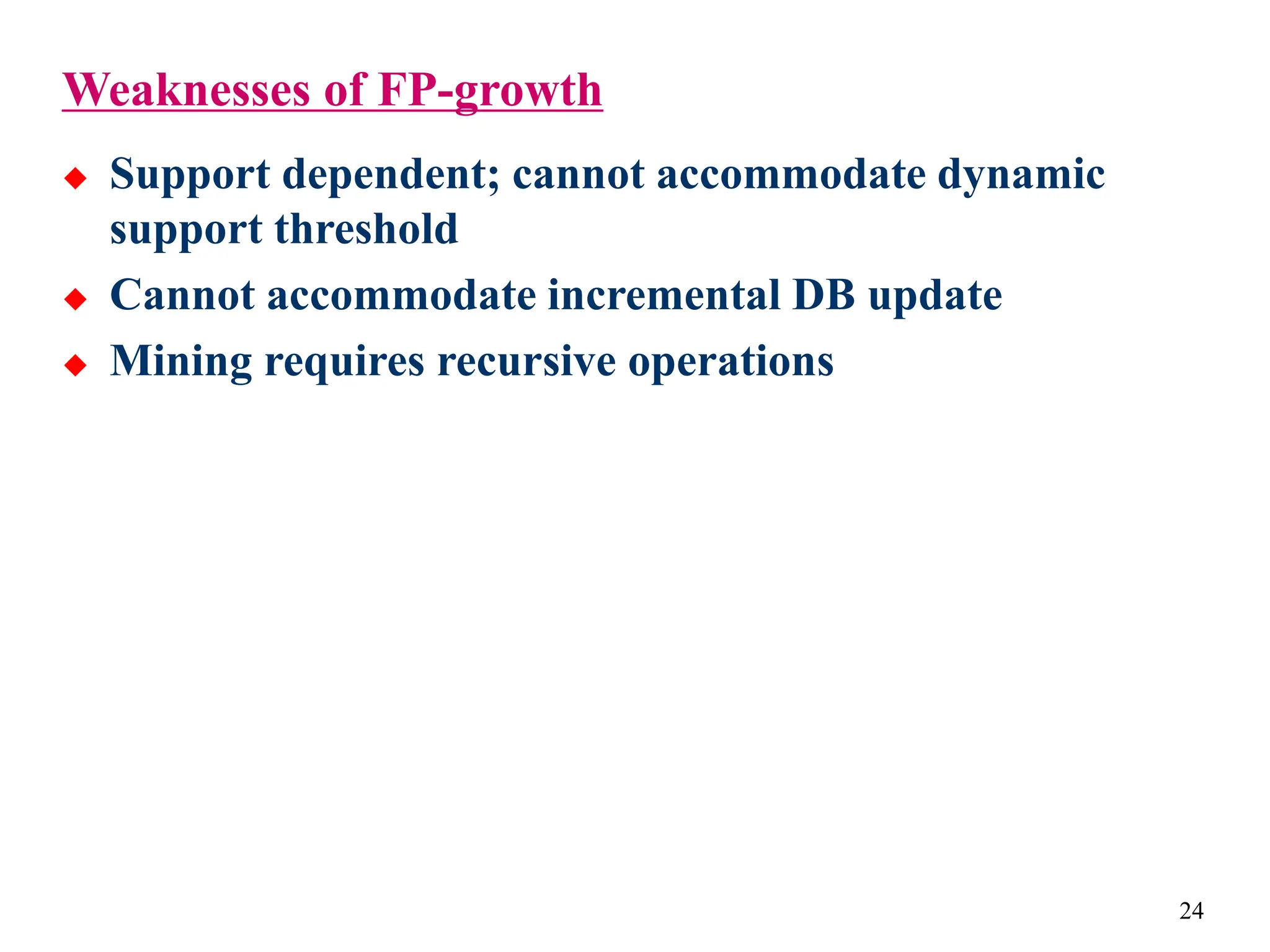 24
Weaknesses of FP-growth
 Support dependent; cannot accommodate dynamic
support threshold
 Cannot accommodate incremental DB update
 Mining requires recursive operations
 
