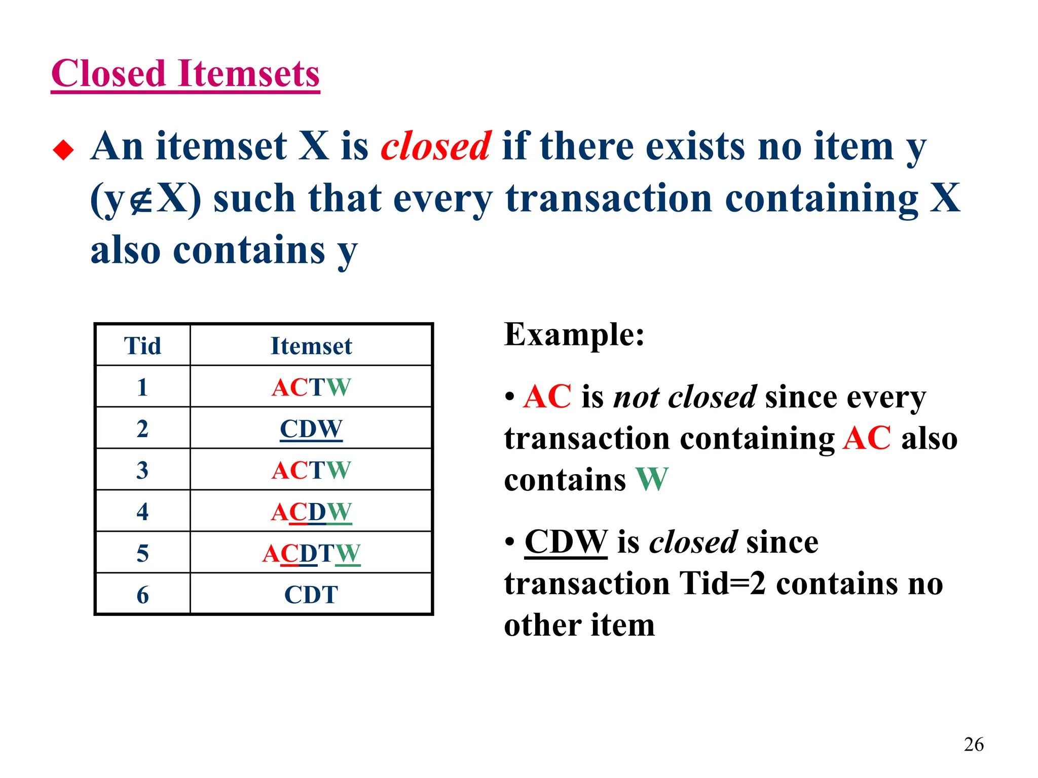 26
Closed Itemsets
 An itemset X is closed if there exists no item y
(yX) such that every transaction containing X
also contains y
Tid Itemset
1 ACTW
2 CDW
3 ACTW
4 ACDW
5 ACDTW
6 CDT
Example:
• AC is not closed since every
transaction containing AC also
contains W
• CDW is closed since
transaction Tid=2 contains no
other item
 