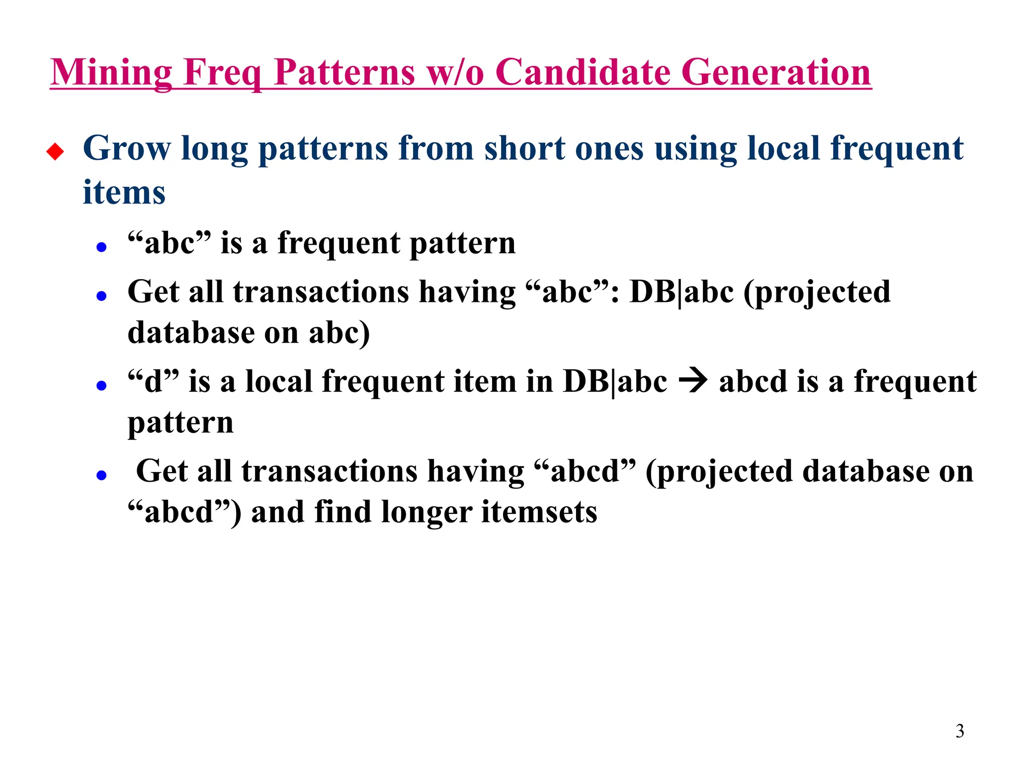 3
 Grow long patterns from short ones using local frequent
items
 “abc” is a frequent pattern
 Get all transactions having “abc”: DB|abc (projected
database on abc)
 “d” is a local frequent item in DB|abc  abcd is a frequent
pattern
 Get all transactions having “abcd” (projected database on
“abcd”) and find longer itemsets
Mining Freq Patterns w/o Candidate Generation
 