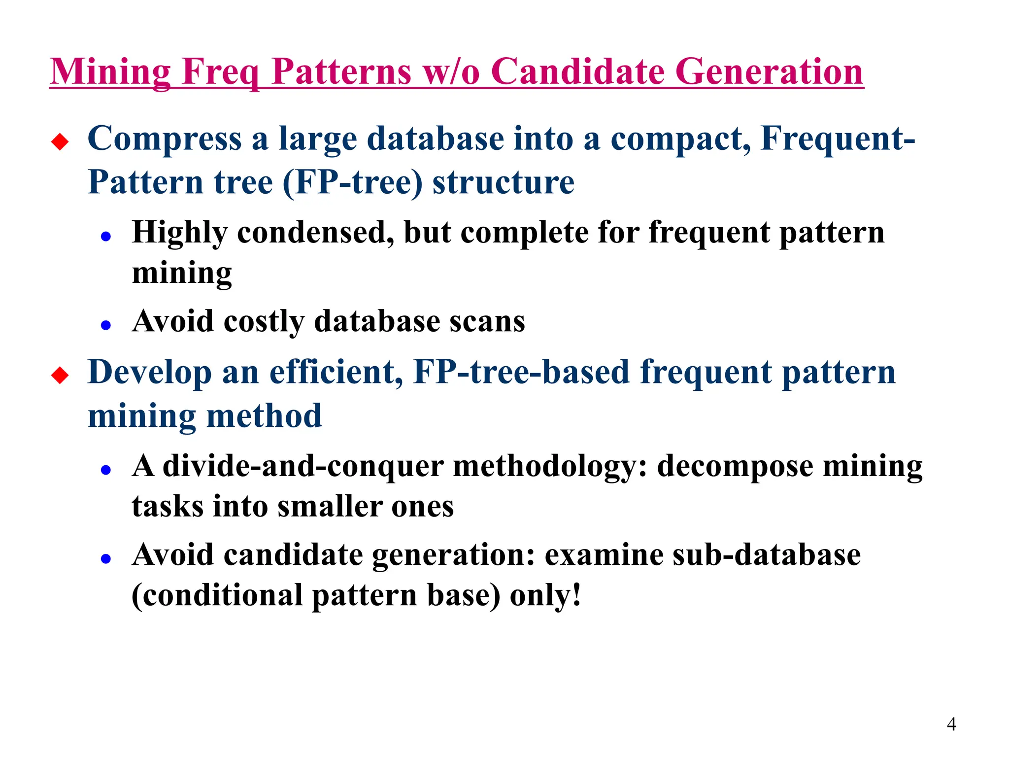 4
Mining Freq Patterns w/o Candidate Generation
 Compress a large database into a compact, Frequent-
Pattern tree (FP-tree) structure
 Highly condensed, but complete for frequent pattern
mining
 Avoid costly database scans
 Develop an efficient, FP-tree-based frequent pattern
mining method
 A divide-and-conquer methodology: decompose mining
tasks into smaller ones
 Avoid candidate generation: examine sub-database
(conditional pattern base) only!
 