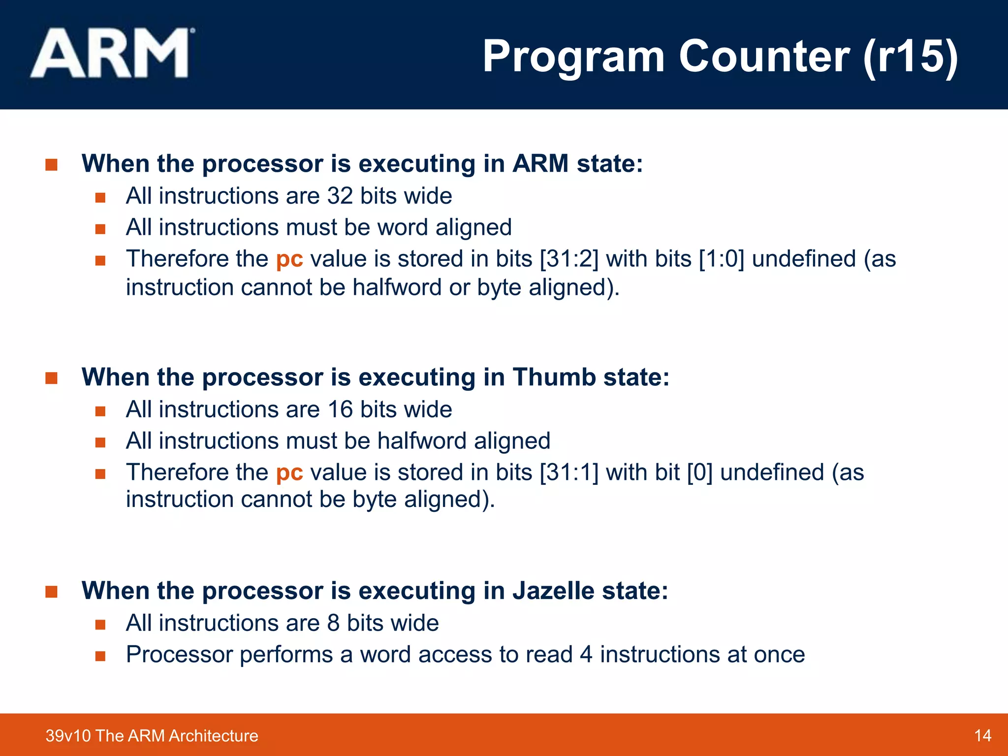 14TM 1439v10 The ARM Architecture
 When the processor is executing in ARM state:
 All instructions are 32 bits wide
 All instructions must be word aligned
 Therefore the pc value is stored in bits [31:2] with bits [1:0] undefined (as
instruction cannot be halfword or byte aligned).
 When the processor is executing in Thumb state:
 All instructions are 16 bits wide
 All instructions must be halfword aligned
 Therefore the pc value is stored in bits [31:1] with bit [0] undefined (as
instruction cannot be byte aligned).
 When the processor is executing in Jazelle state:
 All instructions are 8 bits wide
 Processor performs a word access to read 4 instructions at once
Program Counter (r15)
 