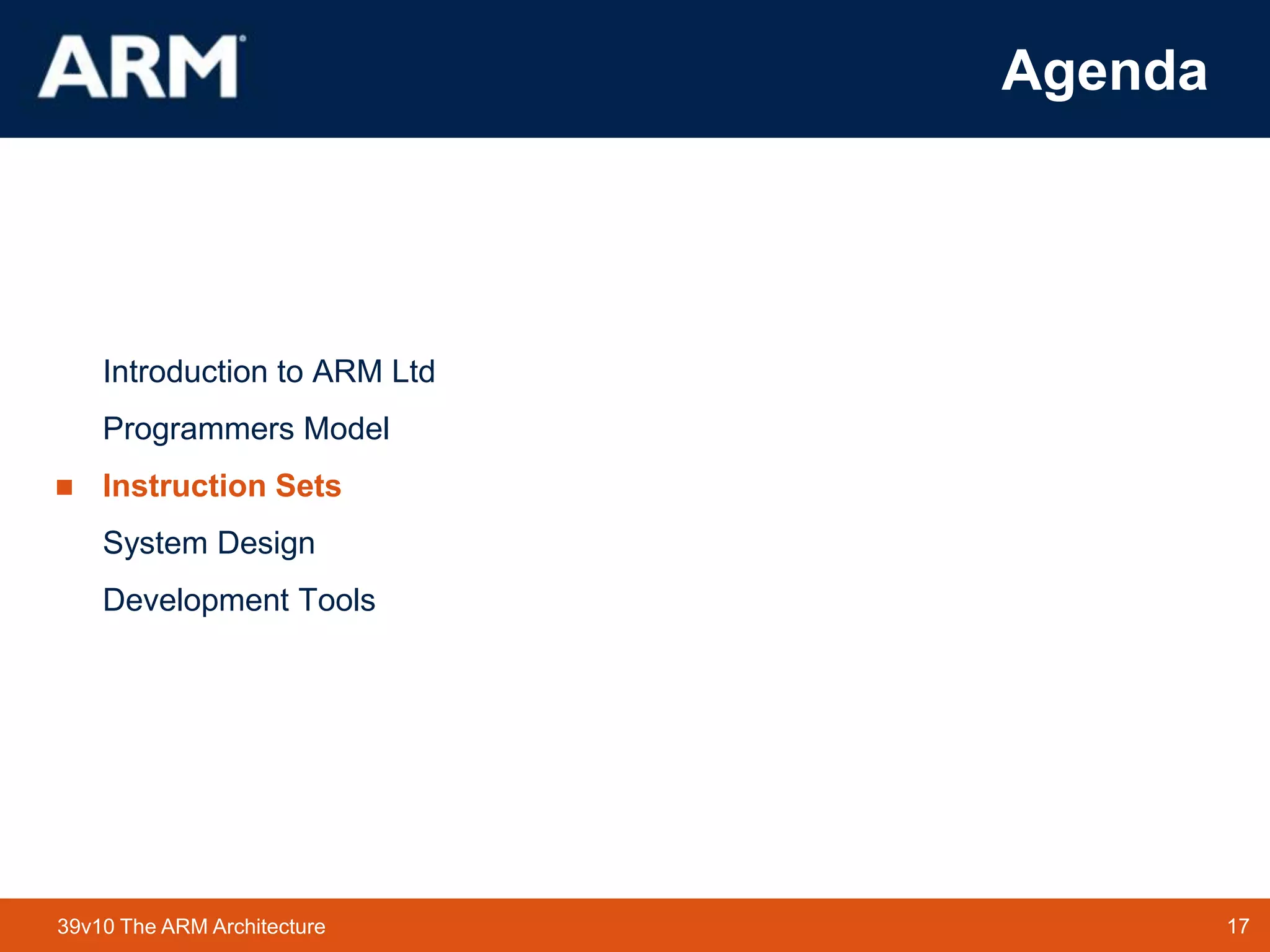 17TM 1739v10 The ARM Architecture
Agenda
Introduction to ARM Ltd
Programmers Model
 Instruction Sets
System Design
Development Tools
 