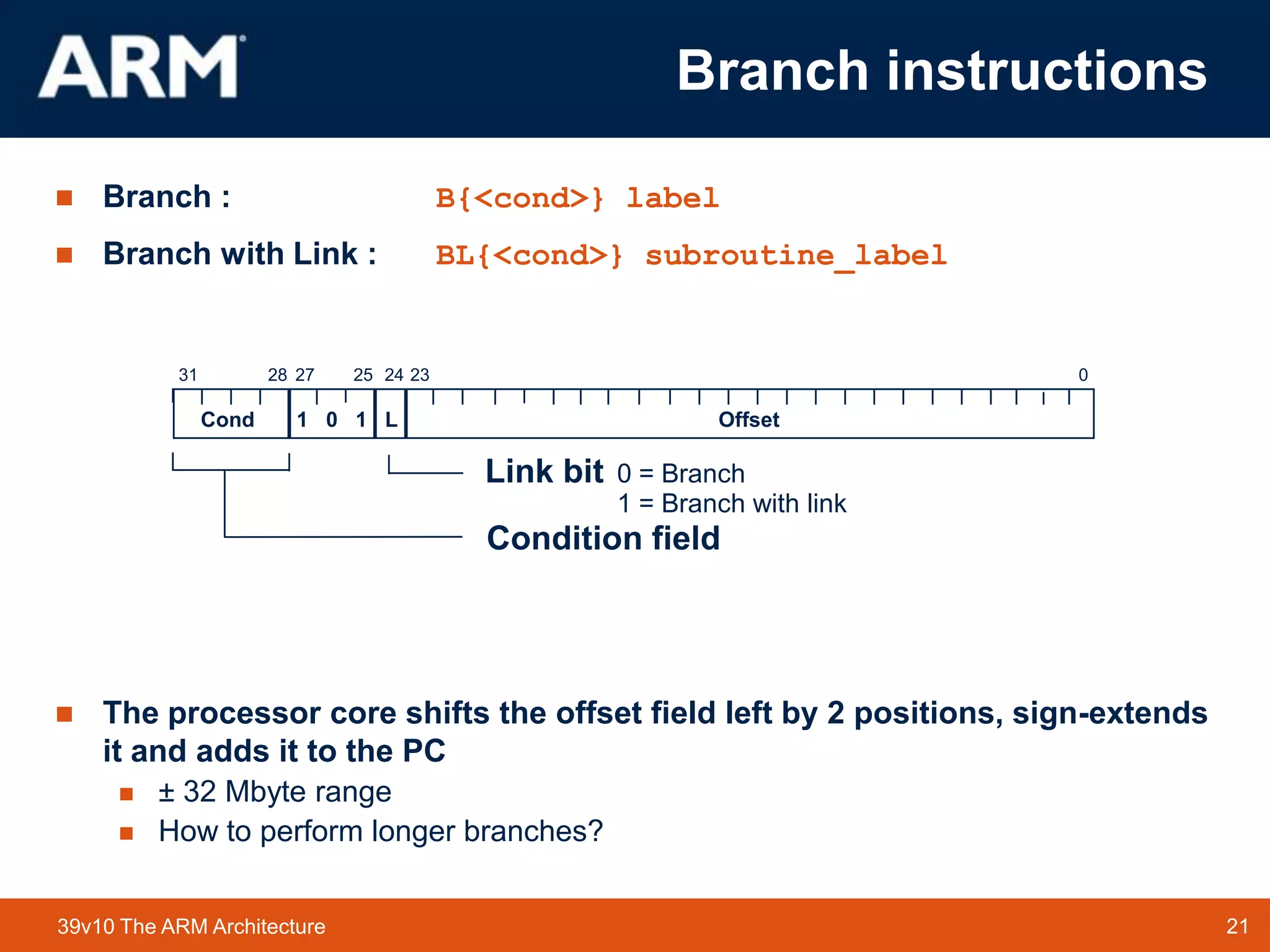 21TM 2139v10 The ARM Architecture
 Branch : B{<cond>} label
 Branch with Link : BL{<cond>} subroutine_label
 The processor core shifts the offset field left by 2 positions, sign-extends
it and adds it to the PC
 ± 32 Mbyte range
 How to perform longer branches?
2831 24 0
Cond 1 0 1 L Offset
Condition field
Link bit 0 = Branch
1 = Branch with link
232527
Branch instructions
 