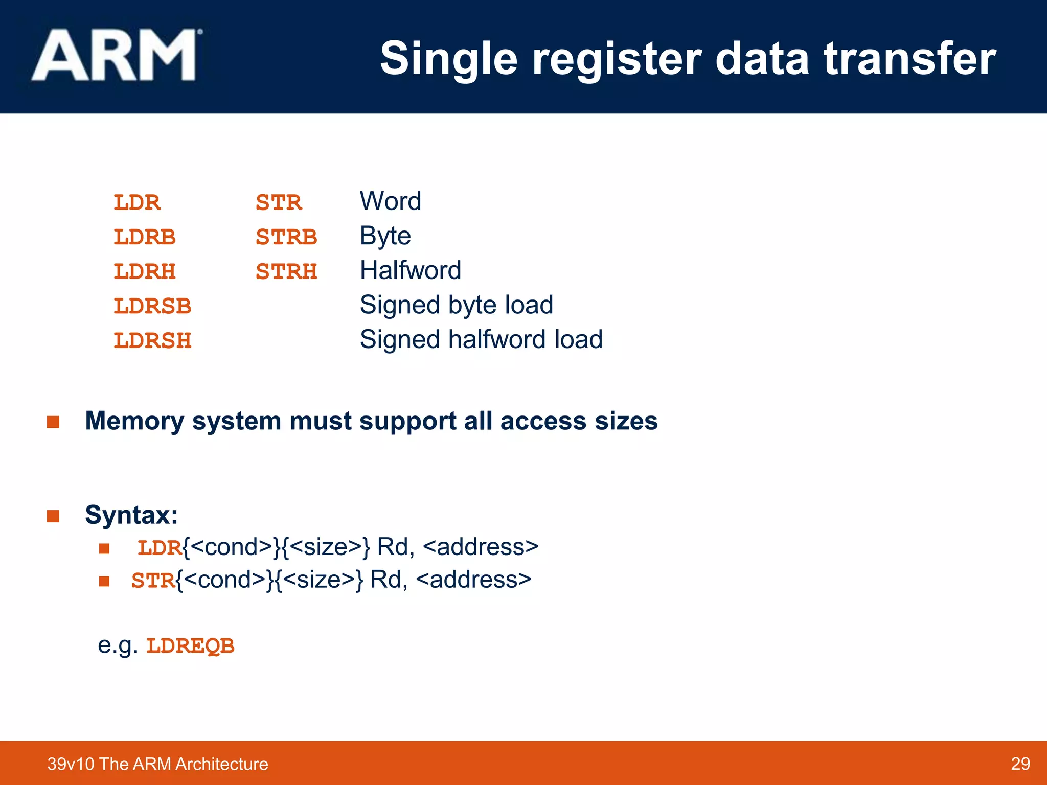 29TM 2939v10 The ARM Architecture
Single register data transfer
LDR STR Word
LDRB STRB Byte
LDRH STRH Halfword
LDRSB Signed byte load
LDRSH Signed halfword load
 Memory system must support all access sizes
 Syntax:
 LDR{<cond>}{<size>} Rd, <address>
 STR{<cond>}{<size>} Rd, <address>
e.g. LDREQB
 