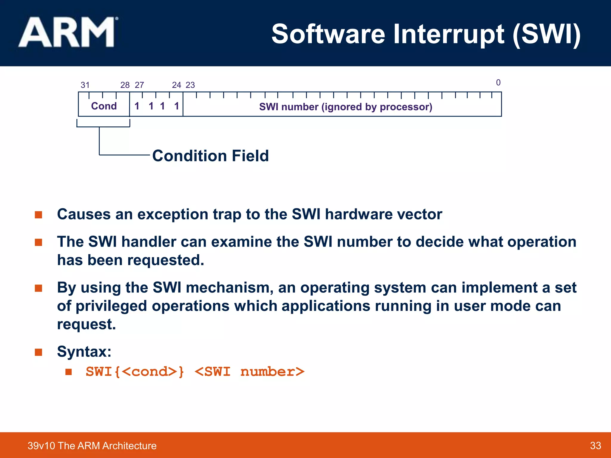 33TM 3339v10 The ARM Architecture
Software Interrupt (SWI)
 Causes an exception trap to the SWI hardware vector
 The SWI handler can examine the SWI number to decide what operation
has been requested.
 By using the SWI mechanism, an operating system can implement a set
of privileged operations which applications running in user mode can
request.
 Syntax:
 SWI{<cond>} <SWI number>
2831 2427 0
Cond 1 1 1 1 SWI number (ignored by processor)
23
Condition Field
 
