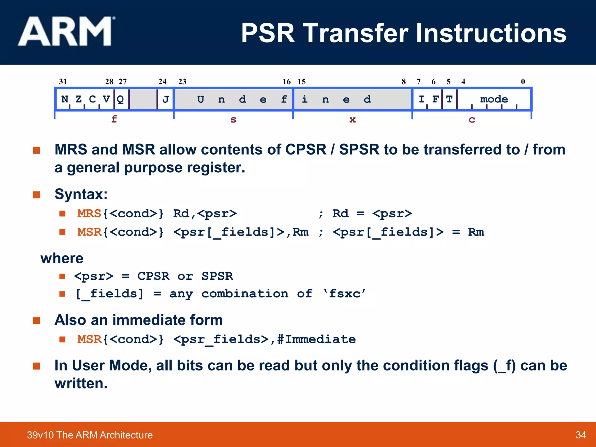 34TM 3439v10 The ARM Architecture
PSR Transfer Instructions
 MRS and MSR allow contents of CPSR / SPSR to be transferred to / from
a general purpose register.
 Syntax:
 MRS{<cond>} Rd,<psr> ; Rd = <psr>
 MSR{<cond>} <psr[_fields]>,Rm ; <psr[_fields]> = Rm
where
 <psr> = CPSR or SPSR
 [_fields] = any combination of ‘fsxc’
 Also an immediate form
 MSR{<cond>} <psr_fields>,#Immediate
 In User Mode, all bits can be read but only the condition flags (_f) can be
written.
2731
N Z C V Q
28 67
I F T mode
1623 815 5 4 024
f s x c
U n d e f i n e dJ
 