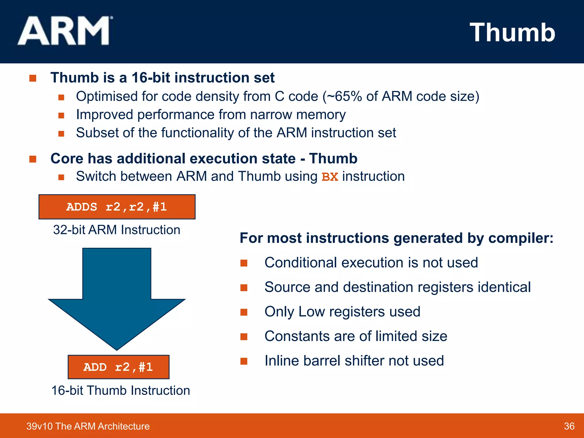 36TM 3639v10 The ARM Architecture
Thumb
 Thumb is a 16-bit instruction set
 Optimised for code density from C code (~65% of ARM code size)
 Improved performance from narrow memory
 Subset of the functionality of the ARM instruction set
 Core has additional execution state - Thumb
 Switch between ARM and Thumb using BX instruction
015
31 0
ADDS r2,r2,#1
ADD r2,#1
32-bit ARM Instruction
16-bit Thumb Instruction
For most instructions generated by compiler:
 Conditional execution is not used
 Source and destination registers identical
 Only Low registers used
 Constants are of limited size
 Inline barrel shifter not used
 