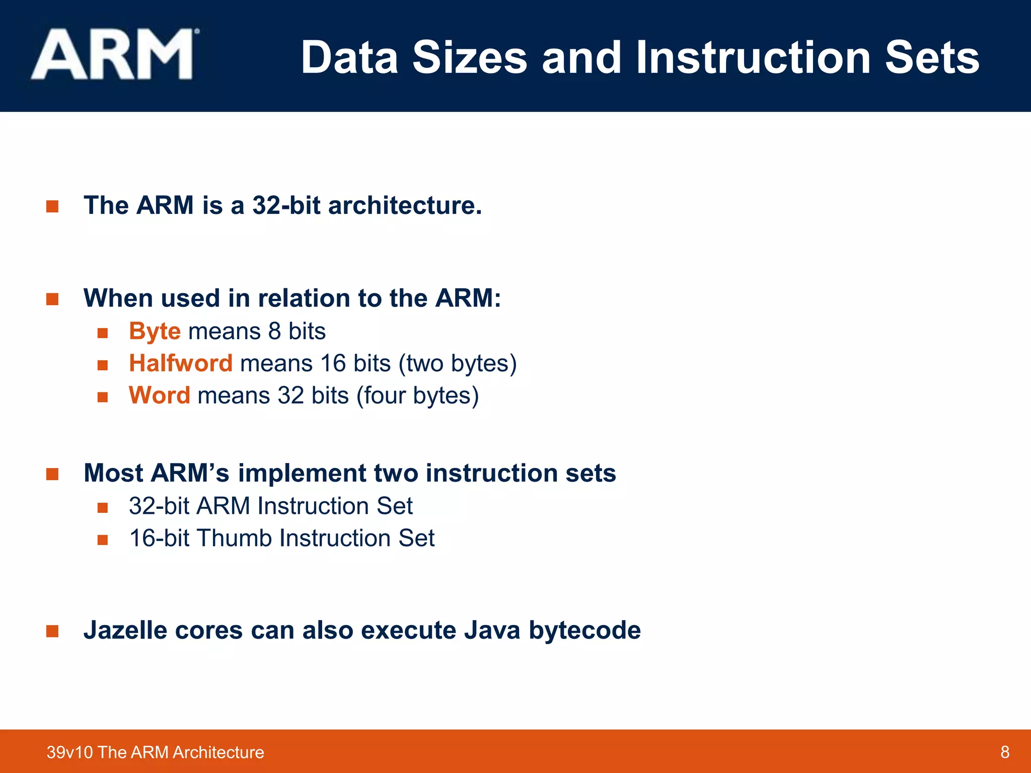 8TM 839v10 The ARM Architecture
Data Sizes and Instruction Sets
 The ARM is a 32-bit architecture.
 When used in relation to the ARM:
 Byte means 8 bits
 Halfword means 16 bits (two bytes)
 Word means 32 bits (four bytes)
 Most ARM’s implement two instruction sets
 32-bit ARM Instruction Set
 16-bit Thumb Instruction Set
 Jazelle cores can also execute Java bytecode
 