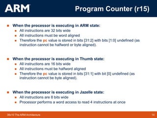14TM 1439v10 The ARM Architecture
 When the processor is executing in ARM state:
 All instructions are 32 bits wide
 All instructions must be word aligned
 Therefore the pc value is stored in bits [31:2] with bits [1:0] undefined (as
instruction cannot be halfword or byte aligned).
 When the processor is executing in Thumb state:
 All instructions are 16 bits wide
 All instructions must be halfword aligned
 Therefore the pc value is stored in bits [31:1] with bit [0] undefined (as
instruction cannot be byte aligned).
 When the processor is executing in Jazelle state:
 All instructions are 8 bits wide
 Processor performs a word access to read 4 instructions at once
Program Counter (r15)
 
