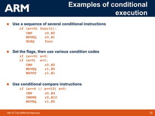 20TM 2039v10 The ARM Architecture
Examples of conditional
execution
 Use a sequence of several conditional instructions
if (a==0) func(1);
CMP r0,#0
MOVEQ r0,#1
BLEQ func
 Set the flags, then use various condition codes
if (a==0) x=0;
if (a>0) x=1;
CMP r0,#0
MOVEQ r1,#0
MOVGT r1,#1
 Use conditional compare instructions
if (a==4 || a==10) x=0;
CMP r0,#4
CMPNE r0,#10
MOVEQ r1,#0
 