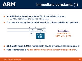 25TM 2539v10 The ARM Architecture
 No ARM instruction can contain a 32 bit immediate constant
 All ARM instructions are fixed as 32 bits long
 The data processing instruction format has 12 bits available for operand2
 4 bit rotate value (0-15) is multiplied by two to give range 0-30 in steps of 2
 Rule to remember is “8-bits shifted by an even number of bit positions”.
0711 8
immed_8
Shifter
ROR
rot
x2
Quick Quiz:
0xe3a004ff
MOV r0, #???
Immediate constants (1)
 