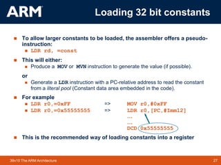 27TM 2739v10 The ARM Architecture
 To allow larger constants to be loaded, the assembler offers a pseudo-
instruction:
 LDR rd, =const
 This will either:
 Produce a MOV or MVN instruction to generate the value (if possible).
or
 Generate a LDR instruction with a PC-relative address to read the constant
from a literal pool (Constant data area embedded in the code).
 For example
 LDR r0,=0xFF => MOV r0,#0xFF
 LDR r0,=0x55555555 => LDR r0,[PC,#Imm12]
…
…
DCD 0x55555555
 This is the recommended way of loading constants into a register
Loading 32 bit constants
 